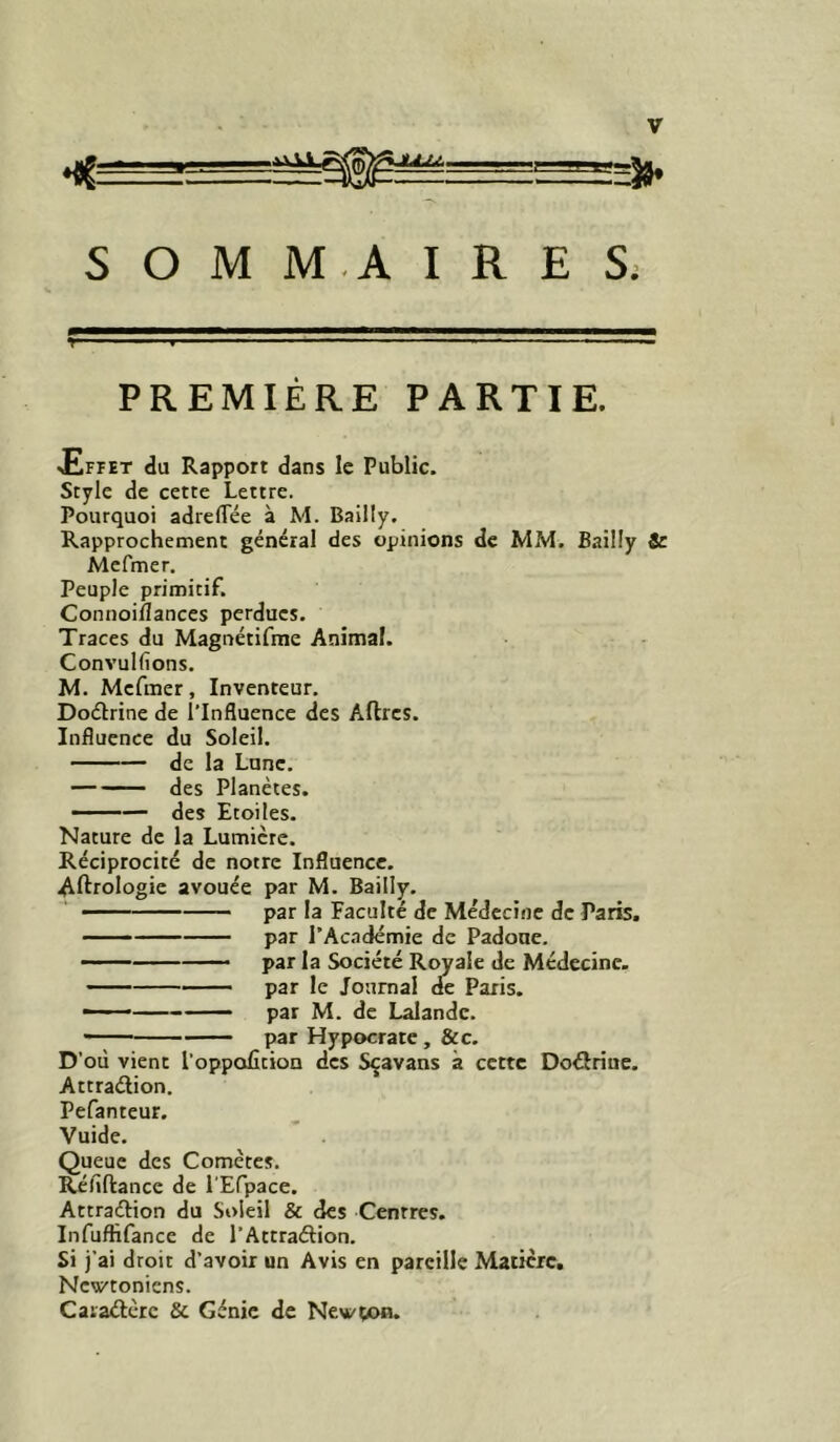 ♦{Ç ■ . L-r» S O M M.A I R E S; PREMIÈRE PARTIE. ■Effet du Rapport dans le Public. Style de cette Lettre. Pourquoi adrelTée à M. Bailly. Rapprochement général des opinions de MM. Bailly Sc Mefmer. Peuple primitif. Connoiîlances perdues. Traces du Magnétifme Animal. Convulfions. M. Mefmer, Inventeur. Doélrine de l’Influence des Aftrcs. Influence du Soleil. de la Lune. des Planètes. —— des Etoiles. Nature de la Lumière. Réciprocité de notre Influence. Aftrologie avouée par M. Bailly. par la Faculté de Médecine de Paris. —— par rAc.adémie de Padone. par la Société Royale de Médecine. par le Journal de Paris. ——’ par M. de Lalande. — par Hypocrate, &c. D’où vient l’oppoUtion des Sçavans à cette Doéiriue. Attraélion. Pefanteur. Vuide. Queue des Comètes. Réfiftance de l’Erpace. Attraftion du Soleil & des Centres. Infuflifance de l’Attraélion. Si j’ai droit d’avoir un Avis en pareille Matière, Newtoniens. Caiaûèrc & Génie de Newçon.