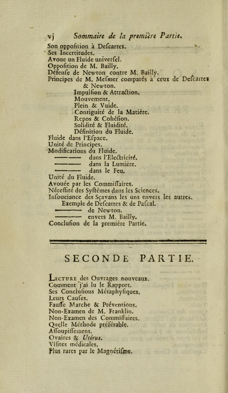 Son oppofition à Defcartes. * Ses Incertitudes. Avoue un Fluide univerfel. Oppofition de M. Bailly. Défenfe de Newton contre M. Bailly. Principes de M. Mefmer comparés à ceux de Defcartes & Newton. Impuifion & Attraélion, Mouvement. Plein & Vuide. Contiguité de la Matière. Repos & Cohéfion. Solidité & Fluidité. Définition du Fluide. Fluide dans l’Efpace. Unité de Principes. Modifications du Fluide. dans l’Eleélricité. - dans la Lumière. — dans le Feu. Unité du Fluide. Avouée par les CoramilTaires. Nécefiité des Syftêmes dans les Sciences. Infouciance des Sçavaiis les uns envers les autres. Exemple de Defcartes & de Pafcal. ' ■ de Newton. * envers M. Bailly. Conclufion de la première Partie, seconde partie. Lecture des Ouvrages nouveaux. Comment j’ai lu le Rapport. Ses Conclulions Métaphyfiques. Leurs Caufes. FaulTc Marche & Préventions, Non-Examen de M. Franklin. Non-Examen des CommilTaires, Quelle Méthode préférable. Afibupilléinens. Ovaires &(. Utérus. Vifites médicales. Plus rares par le Magnétifme.