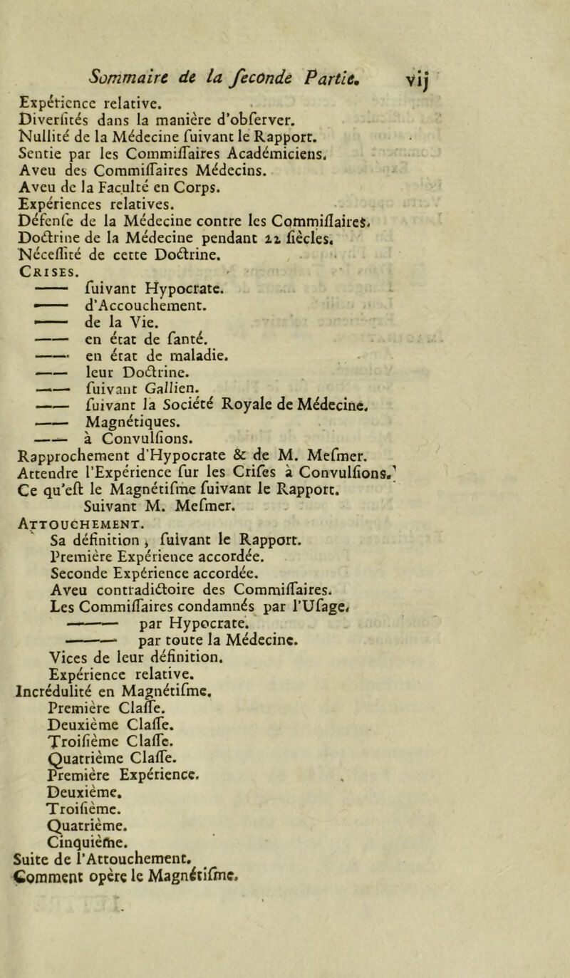 Expét-ience relative. Diverlîtés dans la manière d’obferver. Nullité de la Médecine fuivant le Rapport. Sentie par les Commiflaircs Académiciens, Aveu des CommifTaires Médecins. Aveu de la Faculté en Corps. Expériences relatives. Défenfe de la Médecine contre les CommiflaireS. Doétrine de la Médecine pendant ii fîècles. Néceflité de cette Doélrine. Crises. fuivant Hypocrate. — d’Accouchement. ■' de la Vie. en état de fanté. en état de maladie. leur Doélrine. —fuivant Gallien. —— fuivant la Société Royale de Médecine. Magnétiques. —— à Convulfions. Rapprochement d’Hypocrate & de M. Mefmer. Attendre l’Expérience fur les Crifes à Convulfions. Ce qu’eft le Magnétifme fuivant le Rapport. Suivant M. Mefmer. Attouchement. Sa définition j fuivant le Rapport. Première Expérience accordée. Seconde Expérience accordée. Aveu contradiéloire des Commilfaires. Les CommiflaireS condamnés par l’Ufage» — par Hypocrate. par toute la Médecine. Vices de leur définition. Expérience relative. Incrédulité en Magnétifme, Première Clafle. Deuxième Clafle. Troifième Clafle. Quatrième Clafle. Première Expérience. Deuxième. Troifième. Quatrième. Cinquième. Suite de l'Attouchement. Çoraraent opère le Magnéiifine.