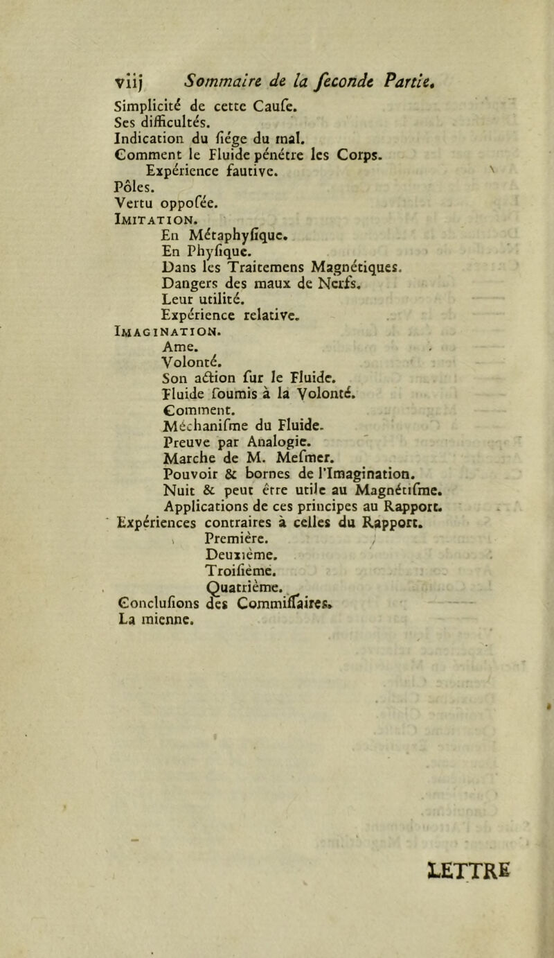 simplicité de cette Caufe. Scs difficultés. Indication du (îége du mal. Comment le Fluide pénétre les Corps. Expérience fautive. Pôles. Vertu oppofée. Imitation. En Métaphyfique. En Phyfiquc. Dans les Traicemens Magnétiques. Dangers des maux de Nerfs. Leur utilité. Expérience relative. Imagination. Ame. Volonté. Son aélion fur le Fluide. Fluide fournis à la Volonté. Gomment. Méchanifme du Fluide. Preuve par Analogie. Marche de M. Mefmcr. Pouvoir & bornes de l'Imagination. Nuit & peut être utile au Magnétifrae. Applications de ces principes au Rapport. Expériences contraires à celles du Rapport. 1 Première. Deuxième. Troifiéme. Quatrième. Conclufions des CommilTaires. La mienne. LETTRE