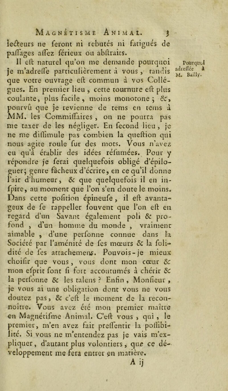 lecteurs ne feront ni rebutés ni fuigiiés de paflages ciiTez férieux ou abftraics. Il eft naturel qu’on me demande pourquoi je m’adrelTe particulièrement à vous , tandis que votre ouvrage eft commun à vos Collè- gues. En premier lieu , cette tournure eft plus coulante, plus facile , moins monotone j &, pourvu que je revienne de rems en teins à MM. les Commiflaires , on ne pourra pas me taxer de les négliger. En fécond lieu , je ne me diflimule pas combien la queftion qui nous a^ice roule fur des mors. Vous n’avez eu qu’a établir des idées rélumées. Pour y répondre je ferai quelquefois obligé d’épilo- guer; genre fâcheux d’écrire, en ce qu’il donne l’air d’humeur, ôc que quelquefois il en in- fpirc, au moment que l’on s’en doute le moins. Dans cette pofition épineufe , il eft avanta- geux de fe rappeller fouvent que l’on eft en regard d’un Savant également poli & pro- fond , d’un homme du monde , vraiment aimable , d’une perfonne connue dans la Société par l’aménité de fes mœurs & la foli- ditc de fes attachemeirs. Pouvois-je mieux chüifir que vous, vous dont mon cœur mon efprit font fi fort accoutumés à chérir 8c la perfonne & les talens ? Enfin , Monfieur , je vous ai une obligation dont vous ne vous doutez pas, & c’cft le moment de la recon- noître. Vous avez été mon premier maître en Magnétifme Animal. C’eft vous , qui , le premier, m’en avez fait prefientir la polîibi- lité. Si vous ne m’entendez pas je vais m’ex- pliquer, d’autant plus volontiers, que ce dé- veloppement me fera entrer en matière. A ij rolirquoî adieflce à