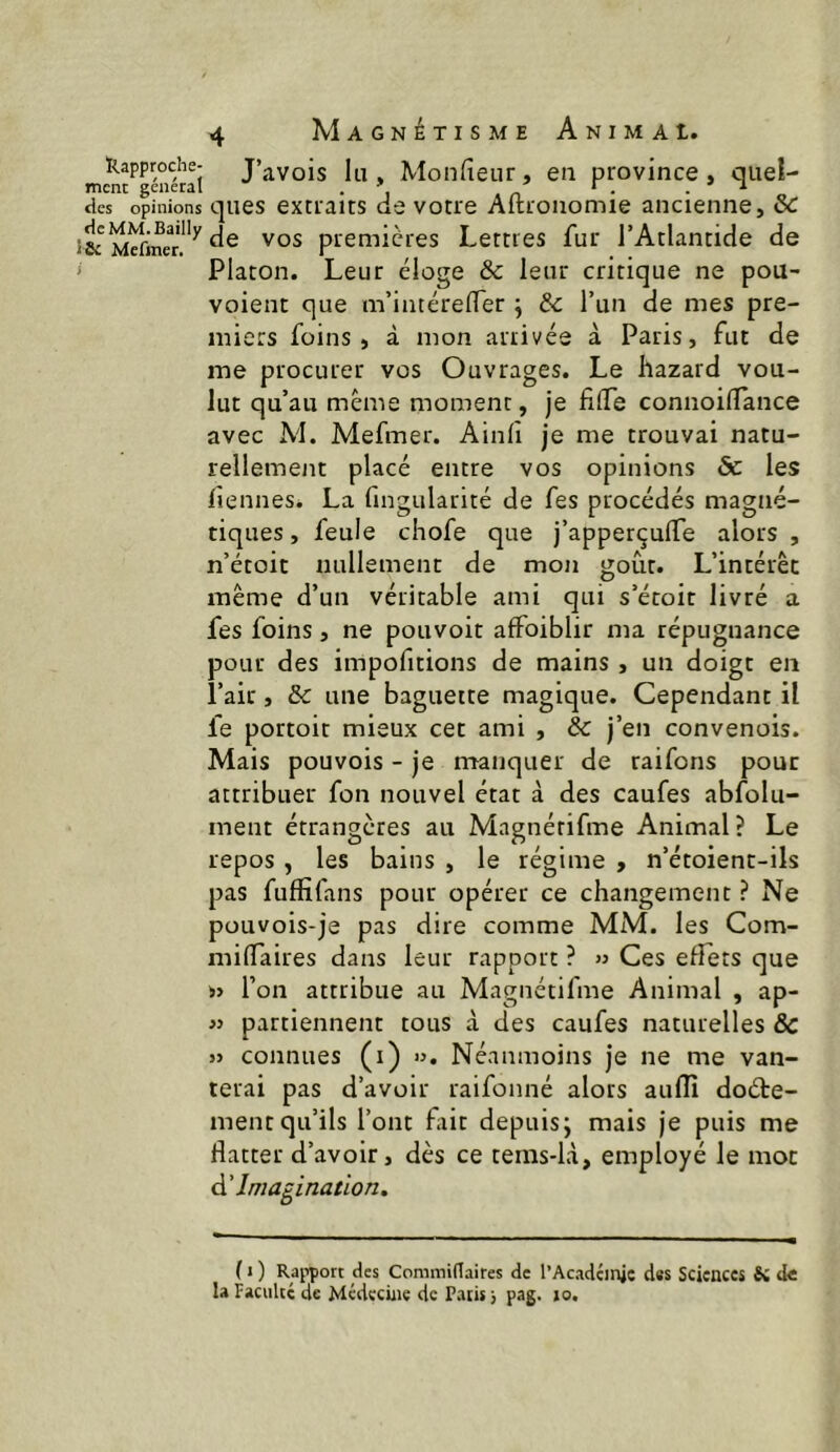 Kapproche- J’avois lii, Moiifieur, en province, quel- mène general . ^ ^ ^ des opinions ques extraits de votre Aftconomie ancienne, & premières Lettres fur l’Atlantide de ' Platon. Leur éloge & leur critique ne pou- voient que m’intérelTer j & l’un de mes pre- miers foins, à mon arrivée à Paris, fut de me procurer vos Ouvrages. Le hazard vou- lut qu’au même moment, je filTe connoilTance avec M. Mefmer. Ainli je me trouvai natu- rellement placé entre vos opinions & les liennes. La fingularité de fes procédés magné- tiques , feule chofe que j’apperçulfe alors , n’étoit nullement de mon goût. L’intérêt même d’un véritable ami qui s’étoit livré a fes foins, ne pouvoir affoiblir ma répugnance pour des impofitions de mains , un doigt en l’air, & une baguette magique. Cependant il fe portoit mieux cet ami , & j’en convenois. Mais pouvois - je manquer de raifons pour attribuer fon nouvel état à des caufes abfolu- ment étrangères au Magnétifme Animal? Le repos , les bains , le régime , n’étoient-ils pas fuffîfans pour opérer ce changement ? Ne pouvois-je pas dire comme MM. les Com- milTaires dans leur rapport ? >3 Ces efîets que l’on attribue au Magnétifme Animal , ap- « partiennent tous à des caufes naturelles & » connues (i) ». Néanmoins je ne me van- terai pas d’avoir raifonné alors aufll doéte- mentqu’ils l’ont fait depuis; mais je puis me flatter d’avoir, dès ce tems-là, employé le mot à' Imagination. ( I ) Rai^port des Commidaires de l’Acadcinjc d«s Sciences Sc de la FaciiUc de Médecine de Patis j pag. 10.