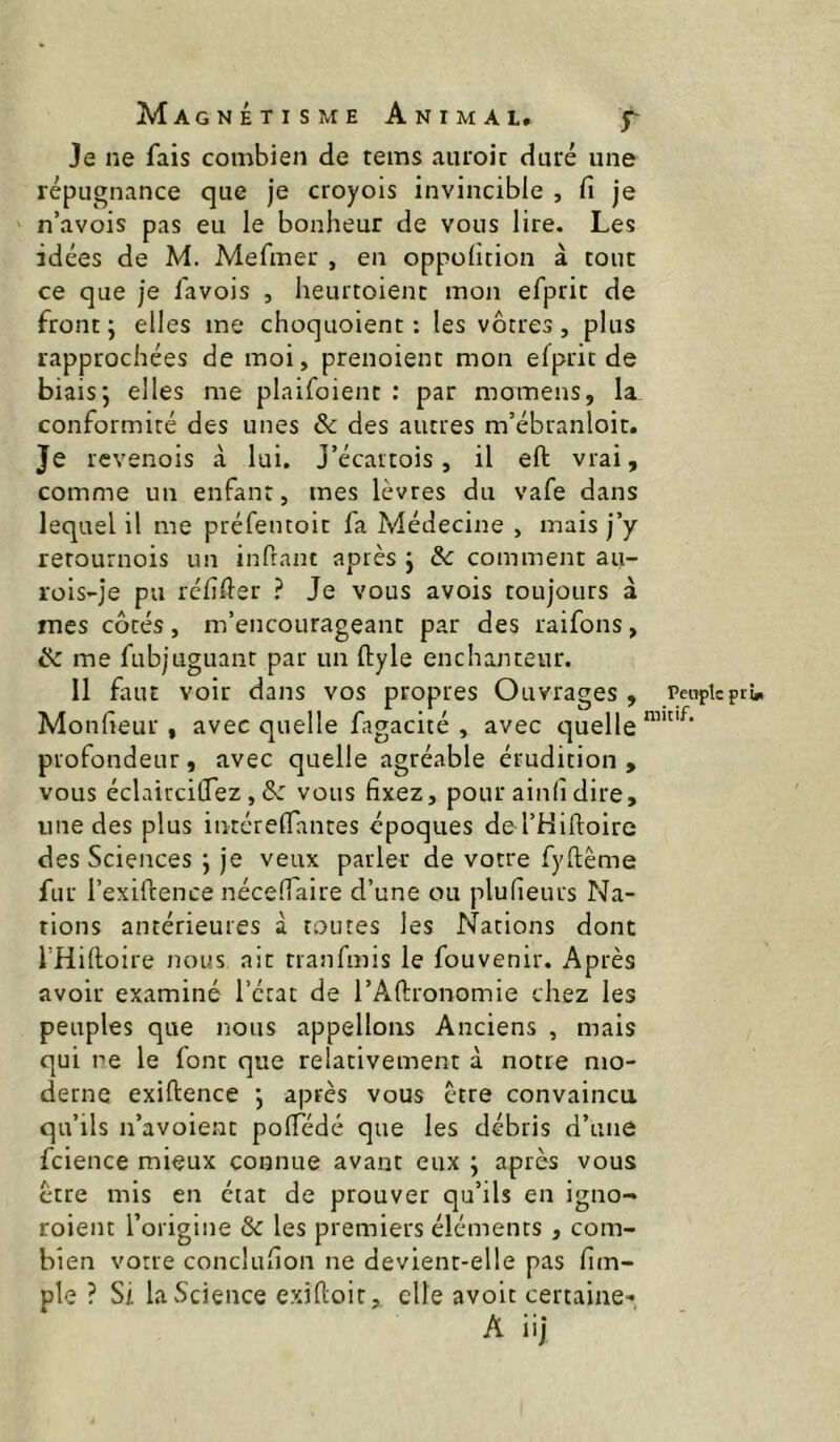 Je ne fais combien de tems aiu'oic duré une répugnance que je croyois invincible , fi je n’avois pas eu le bonheur de vous lire. Les idées de M. Mefmer , en oppofition à tout ce que je favois , heurtoienc mon efprit de front ; elles me choquoient : les vôtres, plus rapprochées de moi, prenoient mon efprit de biais; elles me plaifoient : par momens, la conformité des unes & des autres m’ébranloit. Je rcvenois a. lui. J’écartois, il eft vrai, comme un enfant, mes lèvres du vafe dans lequel il me préfentoit fa Médecine > mais j’y retournois un infrant après ; de comment au- rois-je pu réfifter ? Je vous avois toujours à mes côtés, m’encourageant par des raifons, ik me fubjuguant par un ftyle enchanteur. Il faut voir dans vos propres Ouvrages , Monfieur , avec quelle fagacité , avec cjuelle profondeur, avec quelle agréable érudition , vous éclaircilTez,ô: vous fixez, pour ainfidire, une des plus inréreflantes époques de rHiftoire des Sciences ; je veux parler de votre fyftême fur l’exiftence nécefiaire d’une ou plufieurs Na- tions antérieures à toutes les Nations dont fHiftoire nous ait rranfmis le fouvenir. Après avoir examiné l’état de l’Afirronomie chez les peuples que nous appelions Anciens , mais qui ne le font que relativement à notre mo- derne exiftence ; après vous être convaincu qu’ils n’avoient pofiedé que les débris d’une fcience mieux connue avant eux ; après vous ctre mis en état de prouver qu’ils en igno- roient l’origine & les premiers éléments, com- bien votre conclufion ne devient-elle pas fim- ple ? Si la Science exiftoit, elle avoit certaine-*, A iij Petiple ptin mit if.