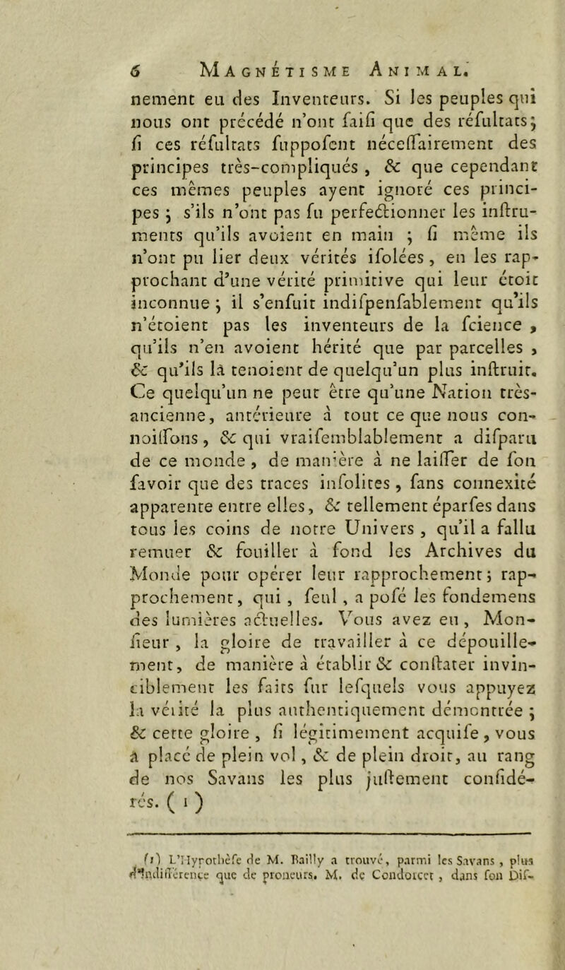 nemem ea des Inventeurs. Si les peuples qui nous ont précédé n’ont faifi que des réfultats; fi ces réfultats fuppofcnt nécelTairement des principes très-compliqués , & que cependant ces mêmes peuples ayent ignoré ces princi- pes j s’ils n’ont pas fii perfeélionner les inftru- ments qu’ils avoient en main ; fi même ils n’ont pu lier deux vérités ifolées, en les rap- prochant d’une vérité primitive qui leur croit inconnue j il s’enfuit indifpenfablement qu’ils n’étoient pas les inventeurs de la fcience , qu’ils n’en avoient hérité que par parcelles , éc qu’ils là tenoienr de quelqu’un plus inllruir. Ce quelqu’un ne peut être qu’une Nation très- ancienne, antérieure à tout ce que nous con- noilfons, & qui vraifemblablement a difparii de ce monde , de maivère à ne lailTer de fon favoir que des traces infolites, fans connexité apparente entre elles, &: tellement éparfes dans tous les coins de notre Univers, qu’il a fallu remuer & fouiller à fond les Archives du Momie pour opérer leur rapprochement; rap^ prochement, qui, feul , a pofé les londemens des lumières actuelles. Vous avez eu , Mon- fieur, la gloire de travailler à ce dépouille- ment, de manière à établir & conftater invin- ciblement les faits fur lefquels vous appuyez la véiité la plus authentiquement démontrée ; & cette gloire , fi légitimement acquife , vous a placé de plein vol, & de plein droit, au rang de nos Savans les plus jugement confidé- rés. ( 1 ) fl] LTîyrotlièfc rie M. Eailly a trouvé, parmi les Savans , plus liltulilî'érente ^ue de proiieurs, M. de Condorcet , dans fon Dif-