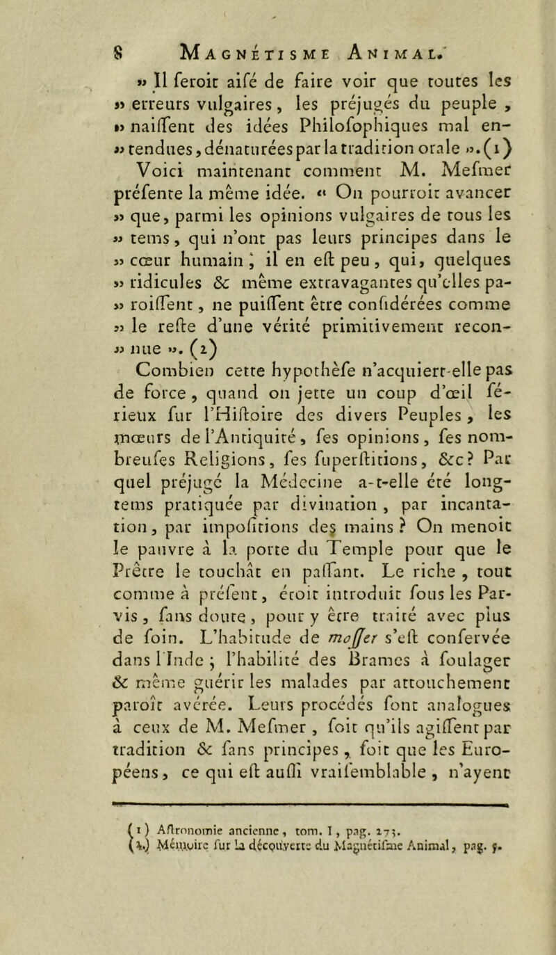 »> Il feroir aifé de faire voir que toutes les « erreurs vulgaires, les préjugés du peuple , »> naififent des idées Philofophiques mal en- « rendues, dénaturées par la tradition orale *’• (i ) Voici maintenant comment M. Mefmec préfente la meme idée. “ On pourroir avancer « que, parmi les opinions vulgaires de tous les « tems, qui n’ont pas leurs principes dans le j> cœur humain j il en eft peu , qui, quelques s> ridicules & meme extravagantes qu’elles pa- » roiflent, ne puiflent être conüdérées comme î3 le refte d’une vérité primitivement recon- J} nue ». (z) Combien cette hypothèfe n’acquierr-elle pas de force, quand on jette un coup d’œil fé- lieux fur l’Hiftoire des divers Peuples , les mœurs de l’Antiquité, fes opinions, fes nom- breufes Religions, fes fuperllitions, &c? Par quel préjuge la Médecine a-t-elle été long- tems pratiquée par divination , par incanta- tion, par impolitions de§ mains? On menoit le pauvre à la porte du Temple pour que le Prêtre le touchât en palTant. Le riche , tout comme à prélent, éroit introduit fous les Par- vis , fans doute 5 pour y être traité avec plus de foin. L’habitude de moffer s’cll; confervée dans rindc j l’habilité des Brames à foulager & même guérir les malades par attouchement paroît avérée. Leurs procédés font analogues à ceux de M. Mefmer, foit qu’ils agilTentpar tradition & fans principes,, foit que les Euro- péens, ce qui eft aufli vrailemblable , n’ayent St) Aflrnnoinie ancienne, tom. T, pag. 175. Méiuvirç fur La g^CQiiyertï du Maçiiétifaie Animal, paj. y.