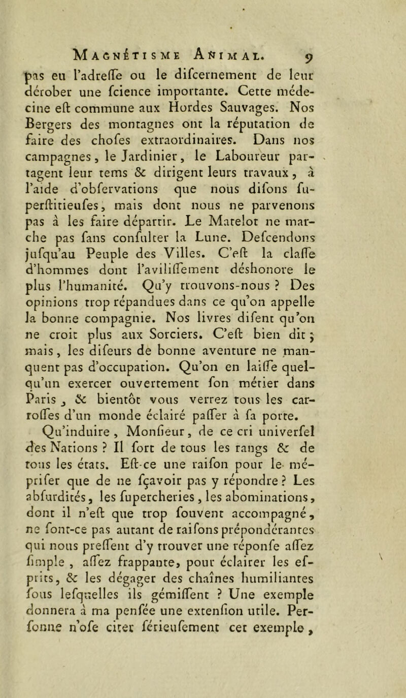 pas eu TadrefTe ou le difceinement de leur dérober une fcience importante. Cette méde- cine eft commune aux Hordes Sauvages. Nos Bergers des montagnes ont la réputation de faire des chofes extraordinaires. Dans nos campagnes, le Jardinier, le Laboureur par- tagent leur tems & dirigent leurs travaux, à l’aide d’obfervations que nous dil'ons fu- perftitieufes, mais dont nous ne parvenons pas à les faire départir. Le Matelot ne mar- che pas fans confulter la Lune. Defcendons jufqu’au Peuple des Villes. C’eft la clafTe d’hommes dont l’avililTement déshonore le plus l’humanité. Qu’y trouvons-nous ? Des opinions trop répandues dans ce qu’on appelle la bonne compagnie. Nos livres difent qu’on ne croit plus aux Sorciers. C’eft bien dit 5 mais, les difeurs de bonne aventure ne man- quent pas d’occupation. Qu’on en lailTe quel- qu’un exercer ouvertement fon métier dans Paris J ôc bientôt vous verrez tous les car- rolTes d’un monde éclairé palTer à fa porte. Qu’induire, Monfieur, de ce cri univerfel des Nations ? Il fort de tous les rangs & de tous les états. Eft-ce une raifon pour le mé- prifer que de ne fçavoir pas y répondre? Les abfurdités, les fupercheries, les abominations, dont il n’eft que trop fouvent accompagné, ne font-ce pas autant de raifons prépondérantes qui nous prelTent d’y trouver une réponfe aHTez fimple , afTez frappante, pour éclairer les ef- piits, & les dégager des chaînes humiliantes fous lefquelles ils gémilTent ? Une exemple donnera à ma penfée une extenfion utile. Per- fonae n’ofe citer férieufement cet exemple,