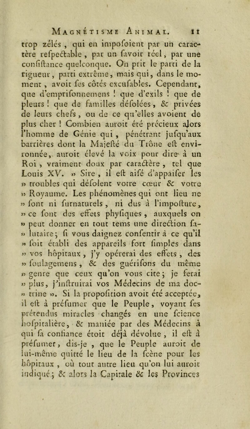 trop zélés , qui en impofoient par un carac- tère refpeétabîe , par un favoir réel, par une confiftance quelconque. On pnc le parti de la rigueur, parti extrême, mais qui, dans le mo- ment , avoir Tes côtés cxcufables. Cependant, que d’emprifonnemens ! que d’exils 1 que de pleurs ! que de fiimilles défolées, Sc privées de leurs chefs, ou de ce qu’elles avoient de plus cher ! Combien auroit été précieux alors riiomme de Génie qui , pénétrant jufqu’aux barrières dont la Majefté du Trône eft envi- ronnée, auroit élevé la voix pour dire' à un Roi , vraiment doux par caraétère , tel que Louis XV. » Sire , il eft aife d’appaifer les » troubles qui défoient votre cœur & votre JJ Royaume. Les phénomènes qui ont lieu ne JJ font ni furnaturels , ni dus à rimpoftute, JJ ce font des effets phyfiques , auxquels on «J peut donner en tout teins une direcftion fa- j> lutaire^ fi vous daignez confentir à ce qu’il » foit établi des appareils fort limples dans JJ vos hôpitaux, j’y opérerai des effets , des JJ foulagemens, & des guérifons du même JJ genre que ceux qu’on vous cite 5 je ferai JJ plus, j’inftruirai vos Médecins de ma doc- « trine jj. Si la proportion avoir été acceptée^ il eft à préfumer que le Peuple, voyant fes prétendus miracles changés en une fcience liofpitalière, & maniée par des Médecins à qui fà confiance étoit déjà dévolue , il eft à préfumer, dis-je , que le Peuple auroit de lui-mcme quitté le lieu de la feene pour les hôpitaux , où tout autre lieu qu’on lui auroit indicjuéj ô: alors la Capitale & le? Provinces