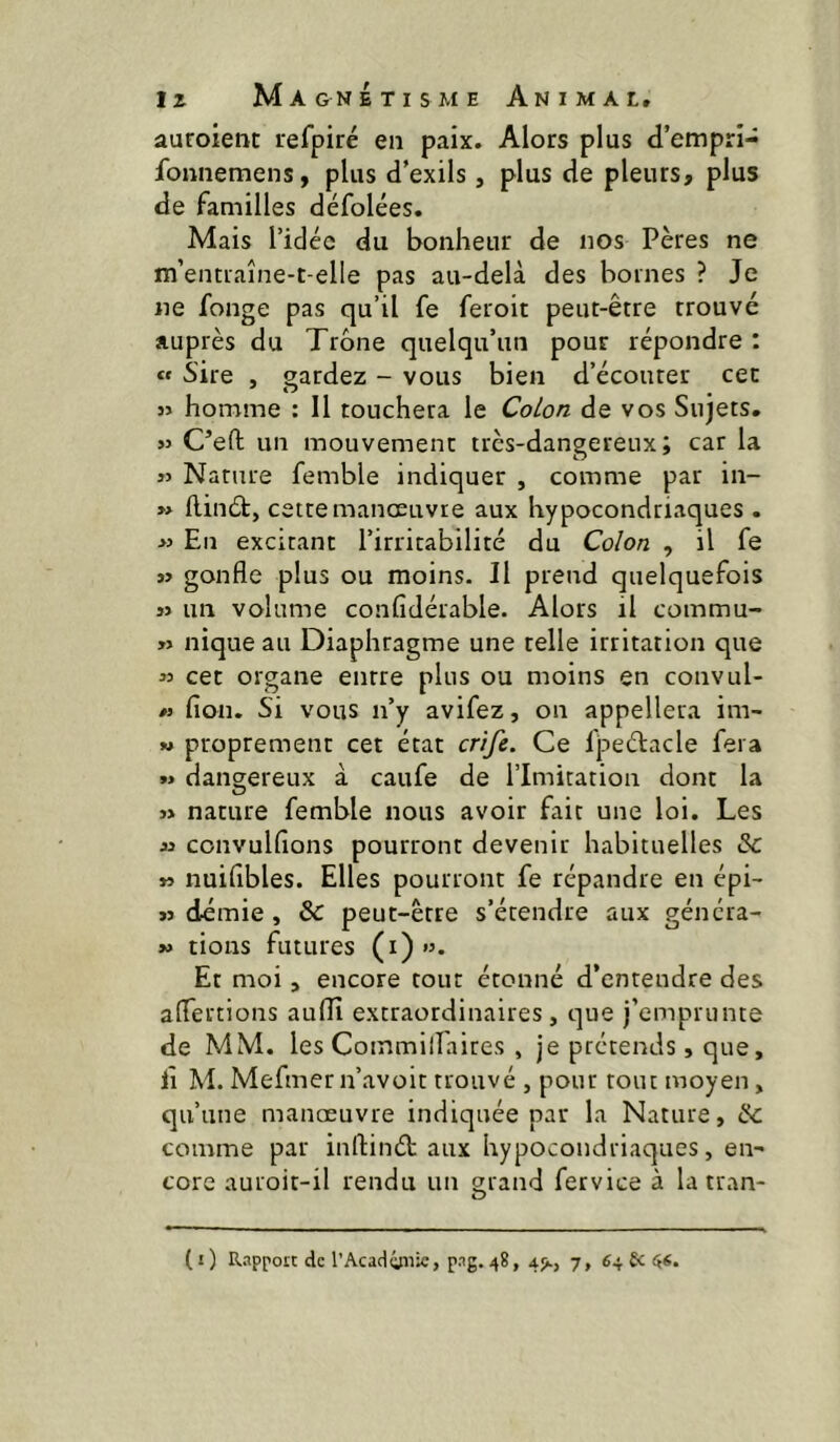 auroient refpiré en paix. Alors plus d’empri- fonnemens, plus d’exils, plus de pleurs, plus de familles défolées. Mais l’idée du bonheur de nos Pères ne m’entraîne-t-elle pas au-delà des bornes ? Je ne fonge pas qu’il fe feroit peut-être trouvé auprès du Trône quelqu’un pour répondre : « Sire , gardez - vous bien d’écouter cec 3> homme : Il touchera le Co/o/z de vos Sujets. >3 C’efl; un mouvement très-dangereux; car la « Nature femble indiquer , comme par in- » flinét, cette manœuvre aux hypocondriaques . >3 En excitant l’irritabilité du Co/on , il fe » gonfle plus ou moins. Il prend quelquefois j3 un volume confidérable. Alors il commu- w nique au Diaphragme une telle irritation que 33 cet organe entre plus ou moins en convul- /3 fion. Si vous n’y avifez, on appellera im- M proprement cet état cn/è. Ce fpeélacle fera *3 dangereux à caufe de l’Imitation dont la 3» nature femble nous avoir fait une loi. Les 33 convulfions pourront devenir habituelles & 33 nuifibles. Elles pourront fe répandre en épi- 33 démie , ôc peut-être s’étendre aux génera- 33 rions futures (i)”. Et moi, encore tout étonné d’entendre des aflertions auflî extraordinaires, que j’emprunte de MM. les Commilfaires , je prétends, que, lî M. Mefmer n’avoit trouvé , pour tout moyen, qu’une manœuvre indiquée par la Nature, Sc comme par inrtinét aux hypocondriaques, en- core auroit-il rendu un grand fervice à la tran-