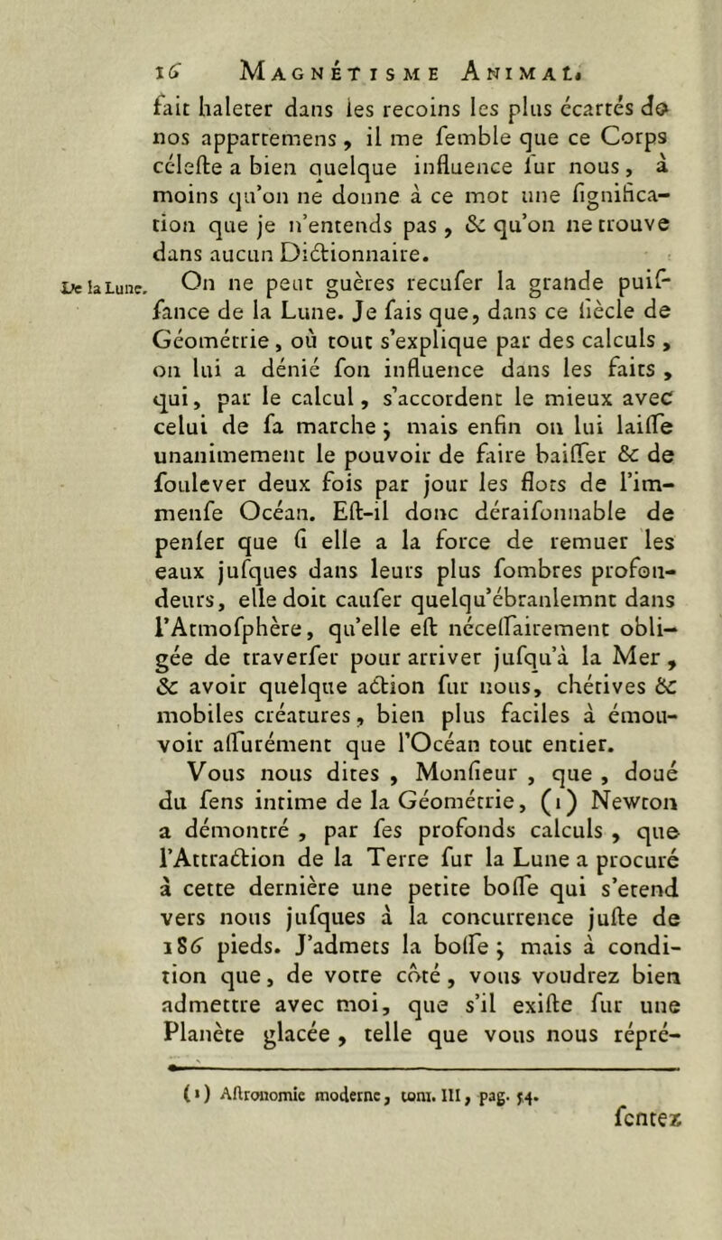 1/e la Lune. fait haleter dans les recoins les plus écartés célefte a bien quelque influence lur nous, à moins qu’on ne donne à ce mot une fignifica- tion que je n’entends pas, & qu’on ne trouve dans aucun Diélionnaire. On ne peut guètes reeufer la grande puil- fance de la Lune. Je fais que, dans ce liècle de Géométrie, où tout s’explique par des calculs , on lui a dénié fon influence dans les faits , qui, par le calcul, s’accordent le mieux avec celui de fa marche j mais enfin ou lui laifle unanimement le pouvoir de fiire bailTer & de foulever deux fois par jour les flots de l’im- menfe Océan. Eft-il donc déraifonnable de penfer que fi elle a la force de remuer les eaux jufques dans leurs plus fombres profon- deurs, elle doit caufer quelqu’ébranlemnt dans l’Atmofphère, qu’elle efl: nécelfairement obli- gée de traverfer pour arriver jufqu’à la Mer, & avoir quelque action fur nous, chétives ÜC mobiles créatures, bien plus faciles à émou- voir aflurément que l’Océan tout entier. Vous nous dites , Monfieur , que , doué du fens intime de la Géométrie, (i) Newton a démontré , par fes profonds calculs , que- l’Attraétion de la Terre fur la Lune a procuré à cette dernière une petite bofle qui s’étend vers nous jufques à la concurrence jufte de iS6 pieds. J’admets la bolfe ; mais à condi- tion que, de votre côté, vous voudrez bien admettre avec moi, que s’il exifte fur une Planète glacée , telle que vous nous répré- ( « ) Aftrcmomie moderne, toni. III, pag. 5,4. fentex