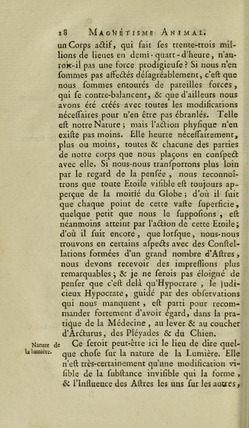 Narure la Ituniècc. i8 MagViétisme Animal. un Corps adif, qui fait fes trenre-trois mil- lions de lieues en demi-quart-d’heure, n’au- rok-il pas une force prodigieufe ? Si nous n’en fommes pas affectés défagréablement, c’eft que nous fommes entourés de pareilles forces, qui fe contre-balancent, & que d’ailleurs nous avons été créés avec toutes les modifications nécelfaires pour n’en être pas ébranlés. Telle eft notre Nature i mais l’aélion phyfique n’en exifte pas moins. Elle heurte nécelfairement, plus ou moins, toutes & chacune des parties de notre corps que nous plaçons en confpeét avec elle. Si nous-nüus tranfportons plus loin par le regard de la penfée , nous reconnoî- trons que toute Etoile vifible eft toujours ap- perçue de la moitié du Globe ; d’où il fuit que chaque point de cette vafte fuperficie, quelque petit que nous le fuppofions , eft néanmoins atteint par l’aétion de cette Etoile; d’où il fuit encore , que lorfque, nous-nous trouvons en certains afpeéls avec des Conftel- lations formées d’un grand nombre d’Aftres , nous devons recevoir des impreflions plus remarquables ; & je ne ferois pas éloigné de penfer que c’eft delà qu’Hypocrare , le judi- cieux Hypocrate, guidé par des obfervations qui nous manquent , eft parti pour recom- mander fortement d’avoir égard, dans la pra- tique de la Médecine , au lever & au coucher d’Arcturus, des Pléyades & du Chien, c Ce feroit peut-etre ici le lieu de dire quel- que chofe fur la nature de la Lumière. Elle n’eft très-certainement qu’une modification vi- fible de la fubftance invifible qui la forme , ôi l’Influence des Aftres les uns fur les aimes,