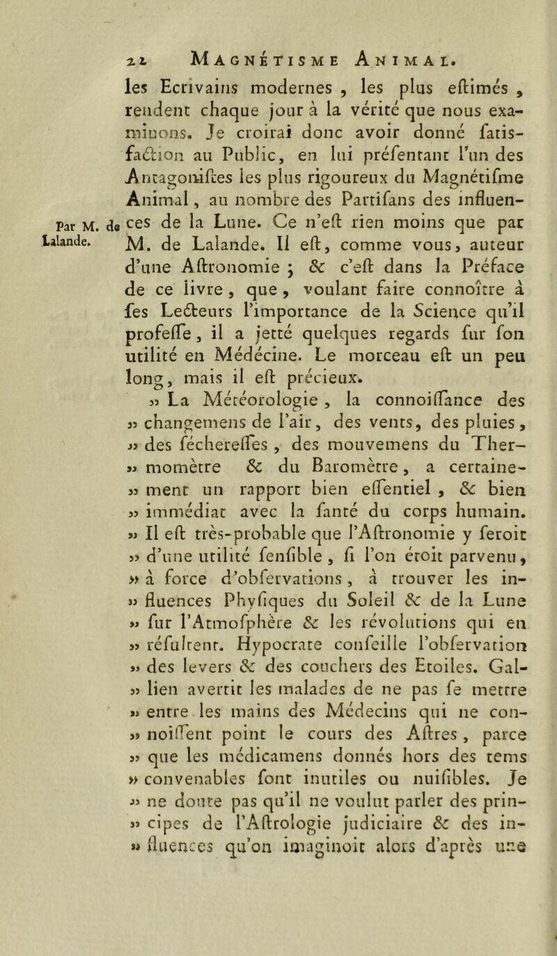 les Ecrivains modernes , les plus eftimés , rendent chaque jour à la vérité que nous exa- minons. Je croirai donc avoir donné fatis- faétion au Public, en lui préienranr l’un des AntagoiiifLes les plus rigoureux du Magnétifme Animal, au nombre des Partifans des influen- Par M. d« CCS de la Lune. Ce n’eft rien moins que par lilande. (jg Lalande. Il eft, comme vous, auteur d’une Aftronomie ; & c’eft dans la Préface de ce livre , que , voulant faire connoître à fes Leéteurs l’importance de la Science qu’il profelTe, il a jetté quelques regards fur fon utilité en Médécine. Le morceau eft un peu long, mais il eft précieux. 55 La Météorologie, la connoilTance des 35 changemens de l’air, des vents, des pluies, 33 des fécherelfes , des mouvemens du Ther- ï3 momètre & du Baromètre, a certaine- 33 ment un rapport bien elfentiel , ôc bien 33 immédiat avec la fanté du corps humain. >3 II eft très-probable que l’Aftionomie y feroic 33 d’une utilité fenlible , fi l’on éroit parvenu, » à force d’obfervations, à trouver les in- 53 fluences Phyfiques du Soleil & de la Lune >3 fur l’Atmofphère ôc les révolutions qui en 33 réfuirenr. Hypocrate confeille l’obfervation 35 des levers & des couchers des Etoiles. Gal- 33 lien avertit les malades de ne pas fe mettre >5 entre les mains des Médecins qui ne con- 33 noilfent point le cours des Aftres, parce 53 que les médicamens donnés hors des tems » convenables font inutiles ou nuiflbles. Je 33 ne doute pas qu’il ne voulut parler des prin- >3 cipes de l’Aftrologie judiciaire & des in- >3 fluences qu’on imaginoit alors d’après une