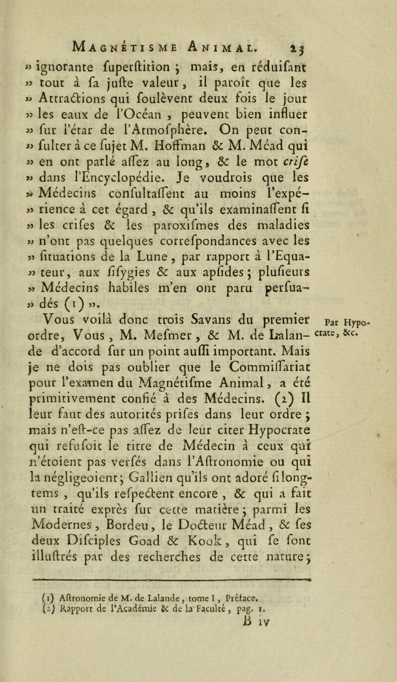 « ignorante fuperftition ; mais, en réduifant « tout à fa jufte valeur, il paroît que les « Attractions qui foulèvent deux fois le Jour « les eaux de l’Océan , peuvent bien influer » fur l’étar de l’Atmofphère. On peut con- « fulcer à ce fujet M. Hoffman & M. Mead qui « en ont parlé aflez au long, 8c le mot crife « dans l’Encyclopédie. Je voudrois que les » Médecins confultaffent au moins Texpé- j> rience à cet égard , 8c qu’ils examinaffent fi 3> les crifes 8c les paroxifmes des maladies » n’ont pas c^uelques correfpondances avec les 33 fuuations de la Lune , par rapport à l’Equa- 33 teur, aux fîfygies & aux apfides ; plufleurs 33 Médecins habiles m’en ont paru perfua- 33 dés (l) 33. Vous voilà donc trois Savans du premier pat Hypo- ordre, Vous, M. Mefmer, 8c M. de L*alan- de d’accord fur un point aufïi important. Mais je ne dois pas oublier que le Commilfariac pour l’examen du Magnétifme Animal, a été primitivement confié à des Médecins, (a) Il leur faut des autorités prifes dans leur ordre ; mais n’eft-ce pas affez de leur citer Hypocrate qui refiifoit le titre de Médecin à ceux qui n’étoient pas verfés dans l’Aftionomie ou qui la négligeoient j Gallien qu’ils ont adoré filong- tems , qu’ils refpeCtent encore , & qui a fait un traité exprès fur cette matière 5 parmi les Modernes, Bordeu, le DoCtenr Méad , & fes deux Difciples Goad 8c Kook, qui fe font illuftrés par des recherches de cette nature j (i) Aftroiiomie de M. de Lalande , tome I, Préfacé. (ij Rapport de l’Académie 6c de la Faculté, pag. i.