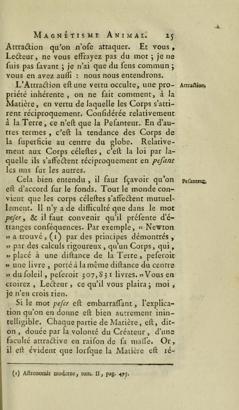 Attradion quon n’ofe attaquer. Et vous, Ledeur, ne vous effrayez pas du mot ; je ne fuis pas favant j je n’ai que du fens commun j vous en avez aulîî : nous nous entendrons. L’Attradion eftune vertu occulte, une pro- Attraaion. priété inhérente , on ne fait comment, à la Matière, en vertu de laquelle les Corps s’atti- rent réciproquement. Confidérée relativement à la Terre, ce n’eft que la Pefanteur. En d’au- tres termes , c^eft la tendance des Corps de la fuperficie au centre du globe. Relative- ment aux Corps céleftes, c’eft la loi par la- quelle ils s’afFedent réciproquement en pefant les uns fur les autres. Cela bien entendu , il faut fçavoir qu’on Pefanteus. efl: d’accord fur le fonds. Tour le monde con- vient que les corps céleftes s’affedent mutuel- lement. Il n’y a de difficulté que dans le mot p^Jer ^ ôc il faut convenir qu’il préfente d’é- tranges conféquences. Par exemple, « Newton 5> a trouvé, (i) par des principes démontrés, JJ par des calculs rigoureux , qu’un Corps, qui, JJ placé à une diftance de la Terre , peferoit » une livre , porté à la même diftance du centre JJ dufoleil, peferoit 307,851 livres.«Vous en croirez , Ledeur , ce qu’il vous plaira 3 moi , je n’en crois rien. Si le mot pefer cft embarralTant, l’explica- tion qu’on en donne eft bien autrement inin- telligible. Chaque partie de Matière, eft, dit- on , douée par la volonté du Créateur, d’une faculté attradive en raifon de fa malfe. Or, il eft évident que lorfque la Matière eft ré- (i) Aftronomie moderne, tom. II, pag.