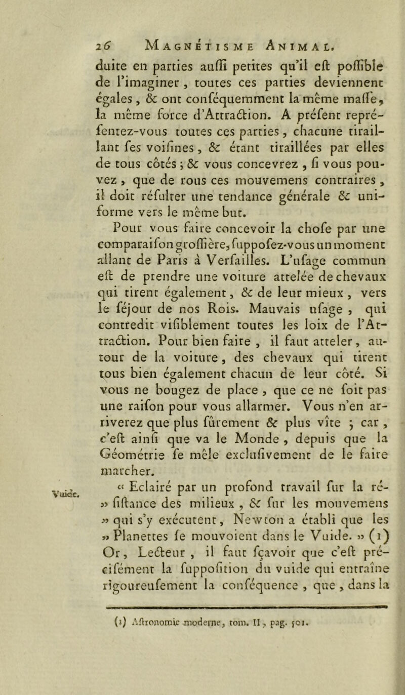 Vuide. duite en parties auffi petites qu’il eft poflîble de l’imaginer , toutes ces parties deviennent égales, & ont conféquemment la même malle, la meme force d’Attraélion. A préfent repré- fentez-vous toutes ces parties , chacune tirail- lant fes voilînes, & étant tiraillées par elles de tous côtés ; & vous concevrez , fi vous pou- vez , que de rous ces mouvemens contraires, il doit réfulter une tendance générale & uni- forme vers le meme but. Pour vous faire concevoir la chofe par une comparaifon grolfière, fuppofez-vous un moment allant de Paris à Verfailles. L’ufage commun eft de prendre une voiture attelée de chevaux qui tirent également, & de leur mieux , vers le féjour de nos Rois. Mauvais ufage , qui contredit vifiblement toutes les loix de l’At- traétion. Pour bien faire , il faut atteler, au- tour de la voiture, des chevaux qui tirent tous bien également chacun de leur côté. Si vous ne bougez de place , que ce ne foit pas une raifon pour vous allarmer. Vous n’en ar- riverez que plus fûrement & plus vite j car , c’eft ainh que va le Monde , depuis que la Géométrie fe mêle exclufivement de le faire marcher. “ Eclairé par un profond travail fur la ré- j> fiftance des milieux , & fur les mouvemens « qui s’y exécutent. Newton a établi que les »> Planettes fe mouvoient dans le Vuide. » (i) Or, Leéteur , il faut fçavoir que c’eft pré- cifément la fuppofition du vuide qui entraîne rigoureufement la conféquence , que , dans la