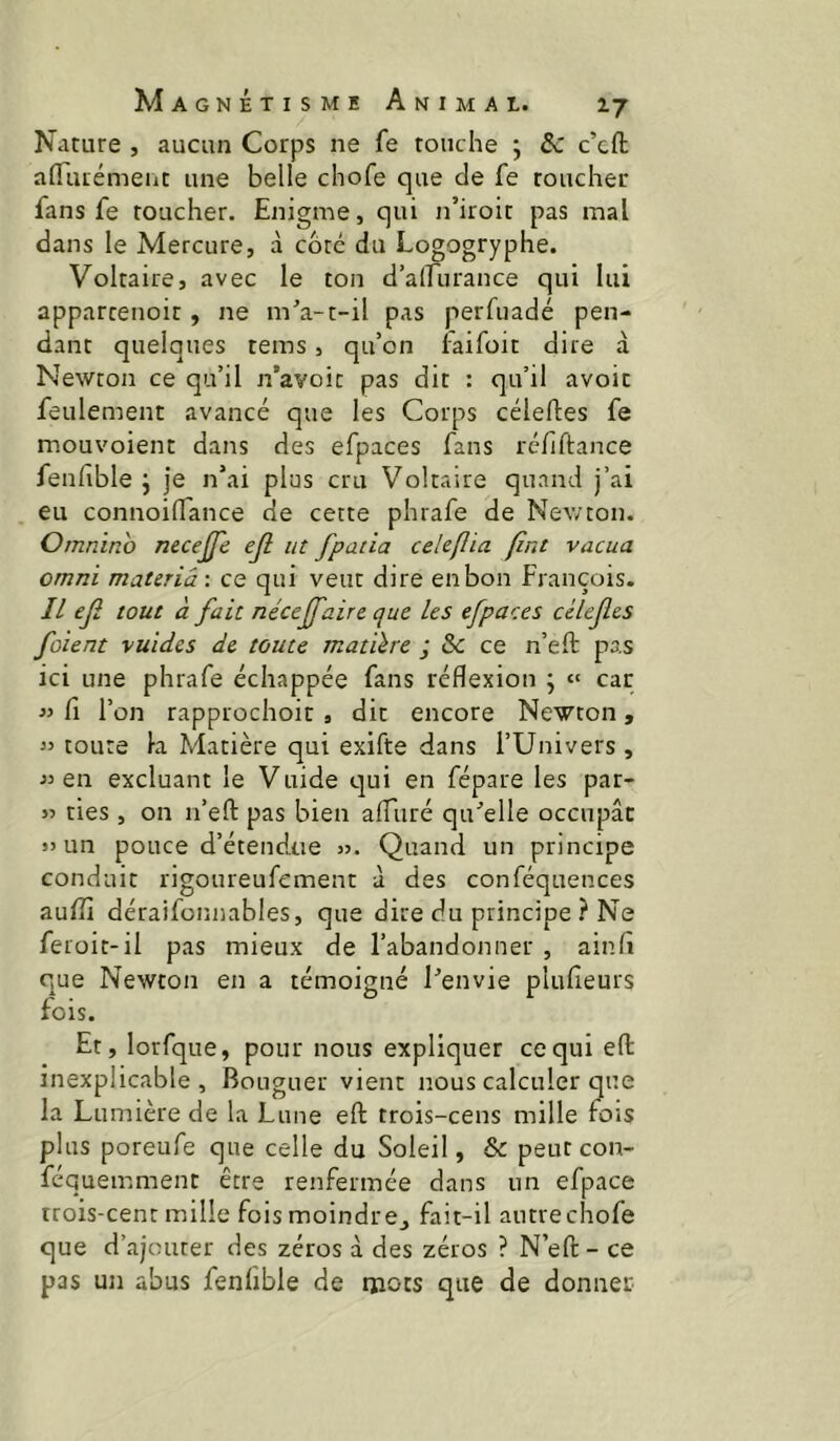 Nature , aucun Corps ne fe touche ; & c’cft aflTuiémeiit une belle chofe que de fe toucher fans fe toucher. Enigme, qui n’iroit pas mal dans le Mercure, à côté du Logogryphe. Voltaire, avec le ton d’alEurance qui lui appartenoit, ne m'a-t-il pas perfuadé pen- dant quelques tems, qu’on iaifoit dire à Newton ce qu’il n’avoic pas dit : qu’il avoir feulement avancé que les Corps céleftes fe mouvoient dans des efpaces fans réfiftance fenfible j je n’ai plus cru Voltaire quand j’ai eu connoilTance de cette phrafe de Newton. Omnino necejfe ejl ut fpatia cekflia fini vacua Omni materiâ-, ce qui veut dire en bon François. Il ejî tout à fait nécejfaire que les efpaces cèlefes foient vuides de toute matilre ; & ce n’eft pas ici une phrafe échappée fans réflexion ; « car « fl l’on rapprochoit , dit encore Newton, « toute la Matière qui exifte dans l’Univers , « en excluant le Vuide qui en fépare les par- « ties, on n’efl: pas bien aflliré qu'elle occupât SJ un pouce d’étendue jj. Quand un principe conduit rigoureufcment à des conféquences aufli déraifonnables, que dire du principe ? Ne feroit-il pas mieux de l’abandonner , ainfl que Newton en a témoigné l'envie plufieurs fois. Et, lorfque, pour nous expliquer ce qui efl: inexplicable, Bouguer vient nous calculer que la Lumière de la Lune efl: trois-cens mille fois plus poreufe que celle du Soleil, & peut con- féquemment être renfermée dans un efpace trois-cent mille fois moindre^ fait-il autre chofe que d’ajouter des zéros à des zéros ? N’efl: - ce pas un abus fenlîble de ruots que de donner