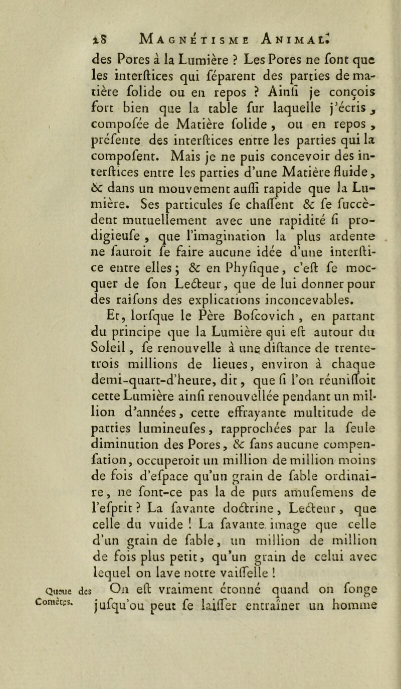 Qufue Coraccîs. iS Magnétisme Animal, des Pores à la Lumière ? Les Pores ne font que les interftices qui féparenc des parties de ma- tière folide ou en repos ? Ainll je conçois fort bien que la table fur laquelle j’écris, compofée de Matière folide , ou en repos , prcfente des interftices entre les parties qui la compofent. Mais je ne puis concevoir des in- terftices entre les parties d’une Matière fluide, 6c dans un mouvement aufli rapide que la Lu- mière. Ses particules fe chaftent & fe fuccè- dent mutuellement avec une rapidité fi pro- digieufe , que l’imagination la plus ardente ne fauroit fe faire aucune idée d’une interfti- ce entre elles; & en Phyfique, c’eft fe moc- quer de fon Leéteur, que de lui donner pour des raifons des explications inconcevables. Et, lorfque le Père Bofcovich , en partant du principe que la Lumière qui eft autour du Soleil, fe renouvelle à une diftance de trente- trois millions de lieues, environ à chaque demi-quart-d’heure, dit, que fi l’on réunilToit cette Lumière ainfi renouveîlée pendant un mil- lion d’années, cette effrayante multitude de parties lumineufes, rapprochées par la feule diminution des Pores, & fans aucune compen- fation, occuperoitun million de million moins de fois d’efpace qu’un grain de fable ordinai- re , ne font-ce pas la de purs amufemens de l’efprit ? La favante dodrine , Ledeur, que celle du vuide ! La favante, image que celle d’un grain de fable, un million de million de fois plus petit, qu’un grain de celui avec lequel on lave notre vaiflelle ! des On eft vraiment étonné quand on fonge jufqu’ou peut fe lailTer entraîner un homme