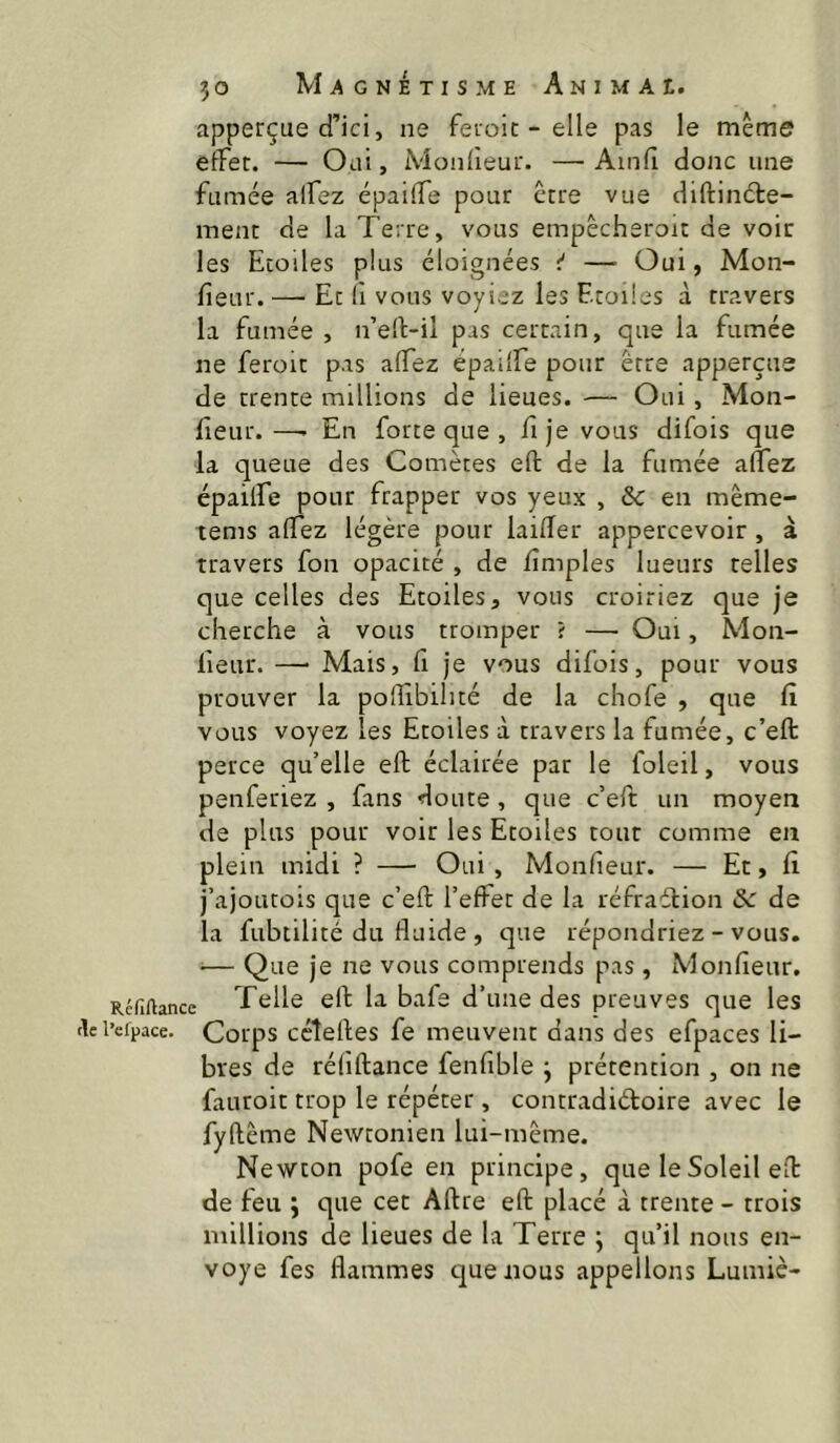 apperçue d’ici, ne feioic - elle pas le même effet. — Oui, Monfieur. — Ainfl donc une fumée alfez épaiffe pour être vue diftindle- ment de la Terre, vous empêcheroit de voir les Etoiles plus éloignées î* — Oui, Mon- fieur. — Et fl vous voyiez les Etoiles à travers la fumée, n’eft-il pas certain, que la fumée ne feroit pas affez épaiffe pour être apperçue de trente millions de lieues. ■— Oui, Mon- Eeur.—■ En forte que , fije vous difois que la queue des Comètes eft de la fumée affez épaiffe pour frapper vos yeux , & en même- tems affez légère pour laifler appercevoir , à travers fou opacité , de iîmples lueurs telles que celles des Etoiles, vous croiriez que je cherche à vous tromper ? — Oui, Mon- fieur. —• Mais, fl je vous difois, pour vous prouver la pofîibihté de la chofe , que fî vous voyez les Etoiles à travers la fumée, c’eft perce qu’elle eft éclairée par le foleil, vous penfsriez , fans doute , que c’eft un moyen de plus pour voir les Etoiles tout comme en plein midi ? — Oui , Monfieur. — Et, fi j’ajoLitois que c’eft l’effet de la réfraétion de la fubtilité du fluide , que répondriez - vous. ^— Que je ne vous comprends pas , Monfieur. Réfiftance Telle eft la bafe d’une des preuves que les flcl’eipace. Coips ccîeftes fe meuvent dans des efpaces li- bres de réfiflance fenfible j prétention , on ne fauroit trop le répéter, contradiétoire avec le fyflêrne Newtonien lui-même. Newton pofe en principe, que le Soleil eft de feu j que cet Aftre eft placé à trente - trois millions de lieues de la Terre ; qu’il nous en- voyé fes flammes t]uenous appelions Luiniè-