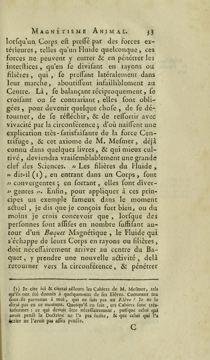 lorfqu’uii Corps eft prelfé par des forces ex- téiieures, telles qu’un Fluide quelconque, ces forces ne peuvent y entrer & en pénétrer les interftices, qu’en fe divifant en rayons od filières, qui , fe prelTant latéralement dans leur marche, aboutiffent infailliblement au Centre. Là, fe balançant réciproquement, fe croifant ou fe contrariant, elles font obli- gées , pour devenir quelque chofe , de fe dé- tourner, de fe réfléchir, & de reflortir avec vivacité par la circonférence j d’où naiflent une explication ttès-fatisfaifante de la force Cen- trifuge , 6c cet axiome de M. Mefmer, déjà connu dans quelques livres, 6c qui mieux cul- tivé , deviendra vraifemblabîement une grande clef des Sciences. « Les filières du Fluide , w dit-il (i) , en entrant dans un Corps, font « convergentes ; en fortant, elles font diver- genres Enfin, pour appliquer à ces prin- cipes un exemple fameux dans le moment aétuel , je dis que je conçois fort bien, ou du moins je crois concevoir que , lorfque des perfonnes font aflîfes en nombre fuffifant au- tour d’un Baquet Magnétique , le Fluide qui s’échappe de leurs Corps en rayons ou filières, doit néceflairement arriver au centre du Ba- quet , y prendre une nouvelle activité , delà retourner vers la circonférence, 6c pénétrer (i) Je cite ici & citerai ailleurs les Cahiers de M. Mefmet, tels cju’ils ont été donnés à quelques-uns de fes Elèves. Comment me font-ils parvenus à moi, qui ne fuis pas un Elève i Je ne la dirai pas en ce moment. Quoiqu’il en foit , ces Cahiers font très- informes ; ce qui devoir être néceffairement , puifque celui qui avoir penfé la Doélrine ne Ta pas écrite, ôc que celui qui Ta ^ricc ne l’avoit pas alTez peufée. c