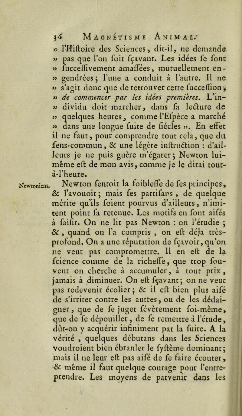 Newtoniens. » THiftoire des Sciences, dit-il, ne demande » pas que l’on foie fçavant. Les idées fe font j> fuccellîvement amalTées, muruellemem en- » gendrées j l’une a conduit à l’autre. Il ne » s’agit donc que de retrouver cette fucceflîon, « t/e commencer par les idées premières. L’in- « dividu doit marcher, dans fa leéture de j> quelques heures^ comme l’Efpèce a marché « dans une longue fuite de fiécles ». En effet il ne faut, pour comprendre tout cela, que du fens-commun, & une légère inftruétion : d’ail- leurs je ne puis guère m’égarer j Newton lui- même efl: de mon avis, comme je le dirai touc- à-l’heure. Newton fentoit la foibleffe de fes principes, & l’avouoit y mais fes partifans , de quelque mérite qu’ils foient pourvus d’ailleurs, n’imi- tent point fa retenue. Les motits en font aifés à faifir. On ne lit pas Newton : on l’étudie ; ôc , quand on l’a compris , on efl: déjà très- profond, On a une réputation de fçavoir,qu’on ne veut pas compromettre. 11 en efl: de la fcience comme de la richeffe, que trop fou- vent on cherche à accumuler, à tout prix, jamais à diminuer. On efl: fçavant; on ne veut pas redevenir écolier; ôc il efl: bien plus aifé de s’irriter contre les autres, ou de les dédai- gner, que de fe juger févèrement foi-même, que de fe dépouiller, de fe remettre à l’étude, dût-on y acquérir infiniment par la fuite. A la vérité , quelques débutans dans les Sciences voudroient bien ébranler le fyftême dominant; mais il ne leur efl: pas aifé de fe faire écouter, Sc même il faut quelque courage pour l’entre- prendre. Les moyens de parvenir dans les