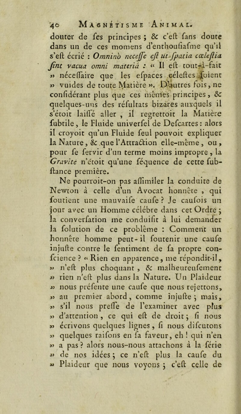 douter de fes principes ; & c’eft fans doute dans un de ces momens d’enthoufiafme qu’il s’eft écrié : Omnino necejfe ejl ut^fpatia cœlejîia. jint vacua omni materiâ : “ Il eft tout-^à-faic JJ nécelTaire que les efpaces céleftes Soient JJ vuides de toute Matière ». DVitres fois, ne confidérant plus que ces memes principes, & quelques-uns des réfultats bizares auxquels il s’étoit lailTé aller , il regrettoit la Matière fiibtile, le Fluide univerfel de Defeartes : alors il croyoit qu’un Fluide feul pouvoir expliquer la Narure, &: que l’Attraétion elle-même , ou, pour fe fervir d’un terme moins impropre , la Gravité n’e'roit qu’une féquence de cette fub- ftance première. Ne pourroit-on pas aflîmiler la conduite de Newton à celle d’un Avocat honnête , qui foutient une mauvaife caufe ? Je caufois im jour avec un Homme célébré dans cet Ordre ; la converfation me conduifit à lui demander la folution de ce problème : Comment un honnête homme peut-il foutenir une caufe injufte contre le fentiment de fa propre con- fcience ? « Rien en apparence, me répondit-il, JJ n’efl: plus choquant , & malheureufemenc JJ rien n’effc plus dans la Nature. Un Plaideur JJ nous préfente une caufe tjue nous rejettons, JJ au premier abord, comme injufte j mais, JJ s’il nous prefte de l’examiner avec plus JJ d’attention , ce qui eft de droit ; fi nous JJ écrivons quelques lignes , fi nous difeutons JJ quelques raifons en fa faveur, eh ! qui n’en JJ a pas ? alors nous-nous attachons à la férié JJ de nos idées j ce n’eft plus la caufe du » Plaideur que nous voyons \ c’eft celle de