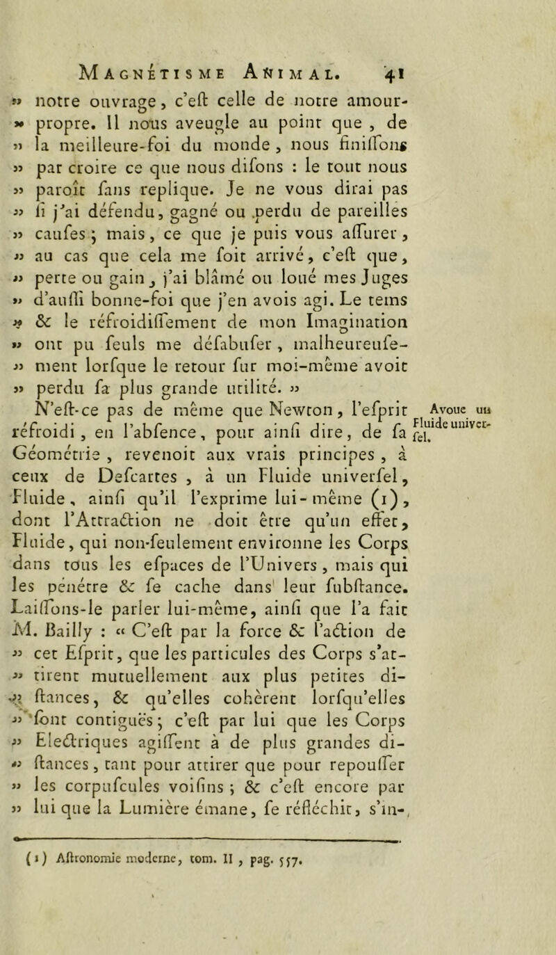 99 notre ouvrage, c’eft celle de notre amour- *• propre. Il nous aveugle au point que , de » la meilleure-foi du monde , nous finUfon* « par croire ce que nous difons : le tout nous paroîr fans répliqué. Je ne vous dirai pas « lî j‘’ai défendu, gagné ou .perdu de pareilles 3> caufes j mais, ce que je puis vous alTurer, « au cas que cela me foit arrivé, c’eft que, « perte ou gain j j’ai blâmé ou loué mes Juges »• d’aufli bonne-foi que j’en avois agi. Le teins ^ & le réfroidiflement de mon Imagination M ont pu feuls me défabufer, malheureuie- •» ment lorfque le retour fur moi-méme avoir j> perdu fa plus grande utilité. » N’eft-ce pas de même que Newton, l’efprit réfroidi, en l’abfence, pour ainli dire, de fa Géométrie , revenoit aux vrais principes , à ceux de Defcartes , à un Fluide univerfel, fluide, ainf qu’il l’exprime lui-même (i), dont l’Atcraérion ne doit être qu’un effet. Fluide, qui non-feulement environne les Corps dans tous les efpaces de l’Univers, mais qui les pénétre & fe cache dans' leur fubftance. Lailfons-le parler lui-même, ainfi que l’a fait M. Bailly : « C’eft par la force ôc l’adlion de  cet Efprit, que les particules des Corps s’at- tirent mutuellement aux plus petites di- ftances, & qu’elles cohérent lorfqu’elles j>”‘lont contiguës ; c’eft par lui que les Corps « Elediriques agilfent à de plus grandes di- ftances , tant pour attirer que pour repouffer »> les corpufcules voifiis ; & c’eft encore par )j lui que la Lumière émane, fe réfléchit, s’in-, Avoue uu Fluide univct- fel. («) Aftronomie moderne, tom. II , pag. 557.