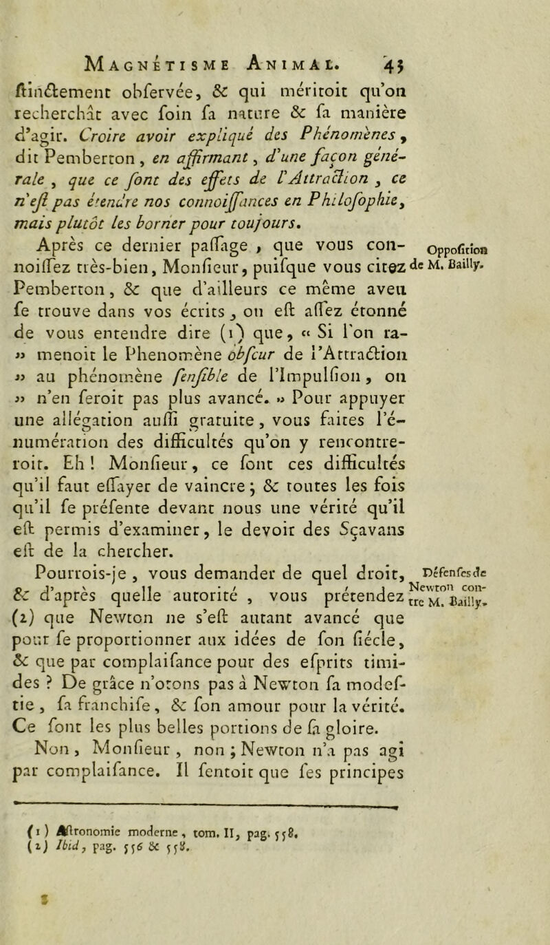 Ainélemenc obfervée, & qui méritoit qu’on recherchât avec foin fa nature & fa manière d’agir. Croire avoir expliqué des Phénomènes, dit Pemberton , en affirmant, d\ne façon gené~ raie , que ce font des effets de VAttraUion , ce neji pas étendre nos connoiffiinces en Philofophiey mais plutôt les borrier pour toujours. Après ce dernier pafTage , que vous con- oppofubn noilfez très-bien, Monfieur, puifque vous citez de m. Bailly. Pemberton, & que d’ailleurs ce même aveti fe trouve dans vos écrits ^ on eft affez étonne de vous entendre dire (1) que, « Si l'on ra- « menoit le Phénomène obfcur de rArtraétion « au phénomène fenjible de l’ImpuKîon, on n’en feroit pas plus avancé. « Pour appuyer une allégation aulîî graruire, vous frites l’c- numération des difficultés qu’on y rencontre- roir. Eh! Monfieur, ce font ces difficultés qu’il faut effryer de vaincre ; & toutes les fois qu’il fe préfente devant nous une vérité qu’il efl: permis d’examiner, le devoir des Sçavans eft de la chercher. Pourrois-Je , vous demander de quel droit, Défenfesde d’après quelle autorité , vous prétendez (2) que Newton ne s’eft autant avancé que pour fe proportionner aux idées de fon fiécle, & que par complaifance pour des efprirs timi- des ? De grâce n’orons pas à Newton fa modef- tie, fa franchife, & fon amour pour la vérité. Ce font les plus belles portions de fi gloire. Non, Monfieur, non ; Newton n’a pas agi par complaifance. Il fentoit que fes principes (i) Agronomie moderne, tom. II, pag. 558. (ij Ibid, pag. jjiS U 5j8. S