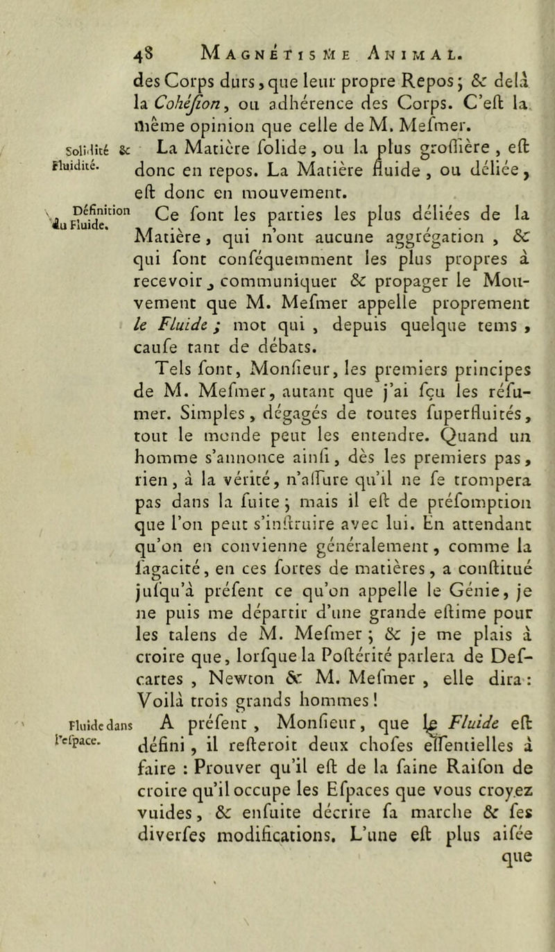 Soli>1!té 8c Huidiié. Définition Fluide, Fluide dans l’efpace. des Corps durs, que leur propre Repos 5 & delà Cohéjion ^ ou adhérence des Corps. C’eft la, ilième opinion que celle deM. Mefmer. La Matière folide, ou la plus grofl'ière , efl: donc en repos. La Matière fluide , ou déliée, eft donc en mouvement. Ce font les parties les plus déliées de la Matière, qui n’ont aucune aggrégation , qui font conféquemment les plus propres à recevoir J communicjuer & propager le Mou- vement que M. Mefmer appelle proprement le Fluide ; mot qui , depuis quelque tems » caufe tant de débats. Tels font, Monfleur, les premiers principes de M. Mefmer, autant que j’ai feu les réfu- mer. Simples, dégagés de routes fuperfluités, tout le monde peut les entendre. Quand un homme s’annonce ainfi, dès les premiers pas, rien, à la vérité, n’alFure qu’il ne fe trompera pas dans la fuite j mais il eft de préfomption que l’on peut s’inftruire avec lui. En attendant qu’on en convienne généralement, comme la fagacité, en ces fortes de matières, a conftitué jufqu’à préfent ce qu’on appelle le Génie, je ne puis me départir d’une grande eftime pour les talens de M. Mefmer ; & je me plais à croire que, lorfquela Poftérité parlera de Def- cartes , Newton àc M. Mefmer , elle dira : Voilà trois grands hommes! A préfent , Monfieur, que 1^ Fluide eft défini , il refteroit deux chofes elfentielles à faire : Prouver qu’il eft de la faine Raifon de croire qu’il occupe les Efpaces que vous croyez vuides, & enfuite décrire fa marche & fes diverfes modifications. L’une eft plus aifée que