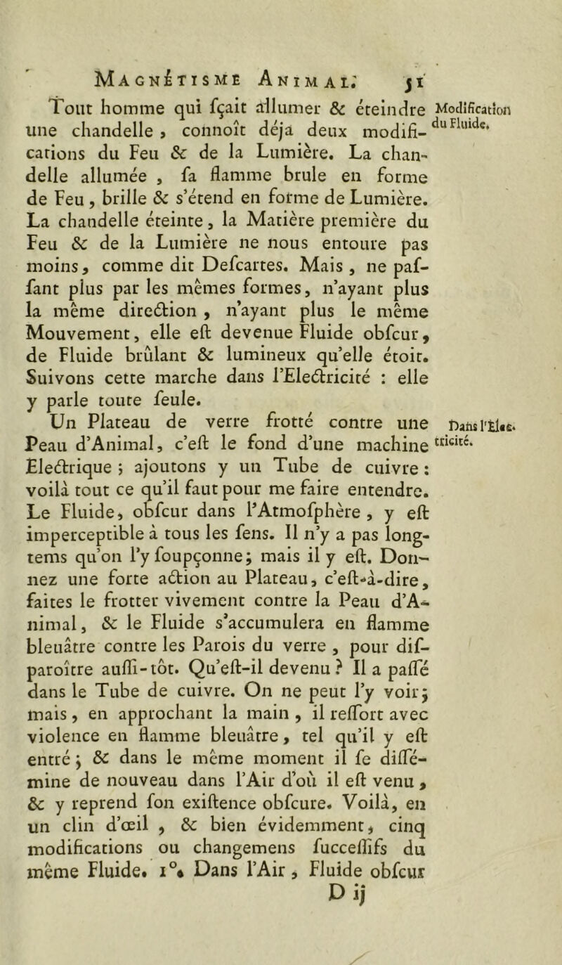 Tout homme qui fçait ailumer & éteindre Modification une chandelle, connoît déjà deux modifi- carions du Feu & de la Lumière. La chan delle allumée , fa flamme brûle en forme de Feu , brille & s’étend en forme de Lumière. La chandelle éteinte, la Matière première du Feu &c de la Lumière ne nous entoure pas moins, comme dit Defcartes. Mais , ne paf- fant plus par les mêmes formes, n’ayant plus la même direétion , n’ayant plus le même Mouvement, elle eft devenue Fluide obfcur, de Fluide brûlant & lumineux qu’elle étoit. Suivons cette marche dans l’Eleétricité : elle y parle toute feule. Un Plateau de verre frotté contre une natu l'Elte. Peau d’Animal, c’efl: le fond d’une machine Eleélrique ; ajoutons y un Tube de cuivre ; voilà tout ce qu’il faut pour me faire entendre. Le Fluide, obfcur dans l’Atmofphère , y eft imperceptible à tous les fens. Il n’y a pas long- tems qu’on l’y foupçonne; mais il y eft. Don- nez une forte aétion au Plateau, c’eft-à-dire, faites le frotter vivement contre la Peau d’A- nimal, & le Fluide s’accumulera en flamme bleuâtre contre les Parois du verre , pour dif- paroître aufli-iôt. Qu’eft-il devenu? Il a palTé dans le Tube de cuivre. On ne peut l’y voirj mais, en approchant la main , il relTort avec violence en flamme bleuâtre, tel qu’il y eft entré j ÔC dans le même moment il fe difle- mine de nouveau dans l’Air d’où il eft venu , Sc y reprend fon exiftence obfcure. Voilà, en un clin d’œil , & bien évidemment, cinq modifications ou changemens fuccelfifs du même Fluide. Dans l’Air, Fluide obfcur Di)