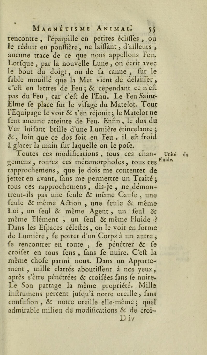 rencontre , l’cpaupille en petites éclifles , ou le réduit en pounière, ne lai (Tant, d’ailleurs , aucune trace de ce que nous appelions Feu. Lorfque, par la nouvelle Lune, on écrit avec le bout du doigt, ou de fa canne , fur le fable mouillé que la Mer vient de délaiffer, c’eft en lettres de Feu ; & cependant ce n’eft pas du Feu , car c’eft de l’Eau. Le Feu Saint- Elme le place fur le vifage du Matelot. Tout l’Equipage le voit & s’en réjouit ^ le Matelot ne fent aucune atteinte de Feu. Enfin , le dos du Ver luifant brille d’une Lumière étincelante ; 6c y loin que ce dos foie en Feu , il eft froid à glacer la main fur laquelle on le pofe. Toutes ces modifications , tous ces chan- unité gemens j toutes ces métamorphofes , tous ces rapprochemens, que je dois me contenter de jetteren avant, fans me permettre un Traité j tous ces rapprochemens , dis-je , ne démon- trent-ils pas une feule & meme Canfe , une feule 6c meme Aétion , une feule 6c même Loi , un feul 6c même Agent, un feul 6c même Elément , un feul 6c même Fluide ? Dans les Efpaces célefles, on le voit en forme de Lumière, fe porter d’un Corps à un autre , fe rencontrer en route , fe pénétrer & fe croifer en tous fens , fans fe nuire. C’efl: la même chofe parmi nous. Dans un Apparte- ment , mille clartés aboutifTent à nos yeux, après s’être pénétrées 6c croifées fans fe nuire. Le Son partage la même propriété. Mille infirumens percent jufqu’à notre oreille, fans confufion , 6c notre oreille elle-même j quel admirable milieu de modifications 6c de croi- Div