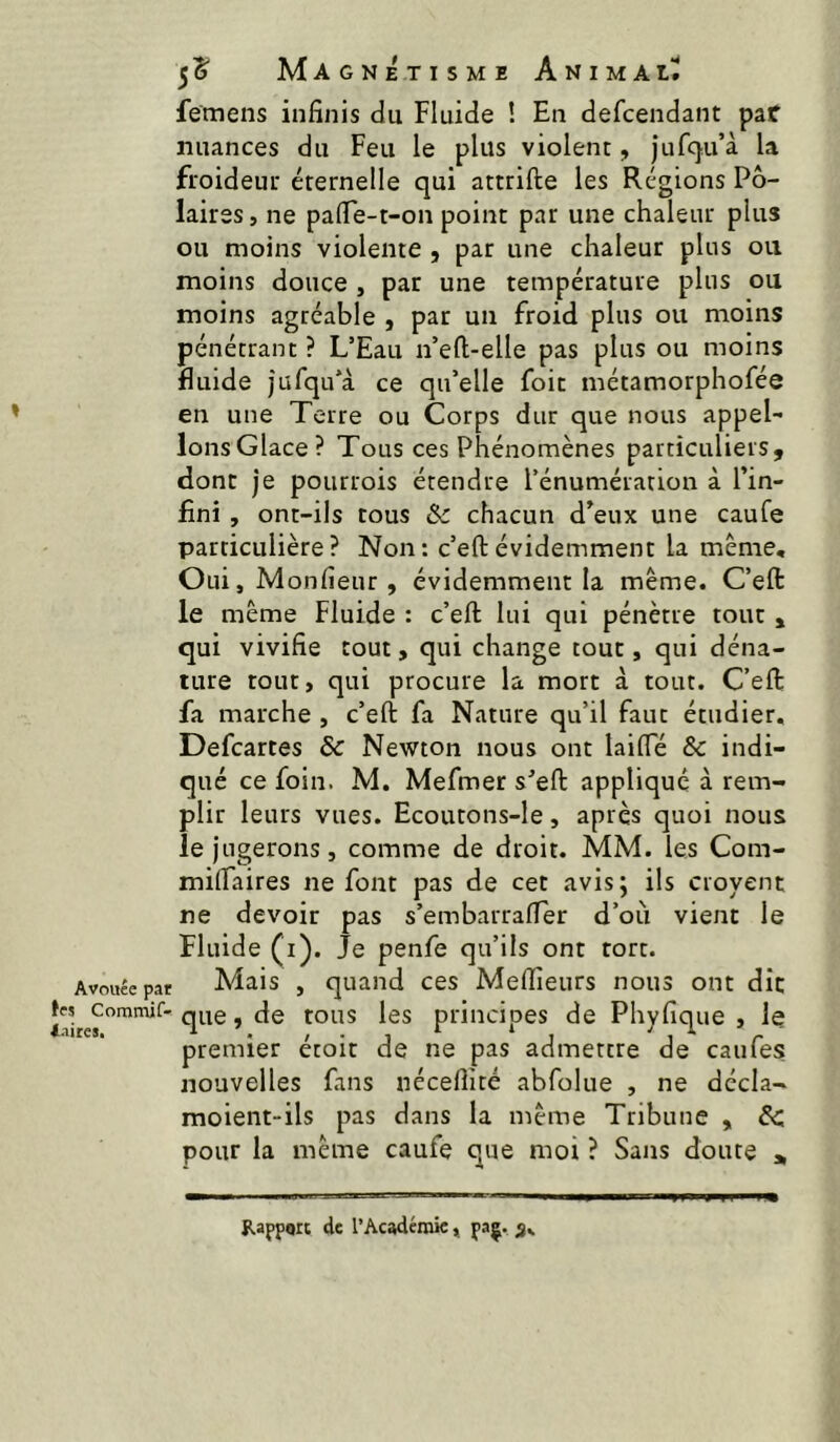 » Avouée par les Commif- i.iires. femens infinis du Fluide ! En defcendant par nuances du Feu le plus violent, jufcju’à la froideur éternelle qui attrifte les Régions Po- laires , ne pafie-t-on point par une chaleur plus ou moins violente , par une chaleur plus ou moins douce , par une température plus ou moins agréable , par un froid plus ou moins pénétrant ? L’Eau n’eft-elle pas plus ou moins fluide jufqu’à ce qu’elle foit métamorphofée en une Terre ou Corps dur que nous appel- lonsGlace? Tous ces Phénomènes particuliers, donc je pourrois étendre l’énumération à l’in- fini , ont-ils cous 8c chacun d’eux une caufe particulière? Non: c’efl:évidemment la meme, OuijMonfieur, évidemment la même. C’eft le même Fluide : c’eft; lui qui pénètre tout , qui vivifie tout, qui change tout, qui déna- ture tout, qui procure la mort à tout. C’eft fa marche , c’eft fa Nature qu’il faut étudier, Defcartes & Newton nous ont laifle & indi- qué ce foin. M. Mefmer s’eft appliqué à rem- plir leurs vues. Ecoutons-le, après quoi nous le jugerons J comme de droit. MM. les Com- milTaires ne font pas de cet avis; ils croyent ne devoir pas s’embarrafter d’oii vient le Fluide (i). Je penfe qu’ils ont tort. Mais , quand ces Meflîeurs nous ont dît que, de tous les principes de Phyfique , le premier étoit de ne pas admettre de caufes nouvelles fans néceftité abfolue , ne décla- moient-ils pas dans la même Tribune , 8c pour la même caufe que moi ? Sans doute » Rapport de l’Acadérak » paç. 3,