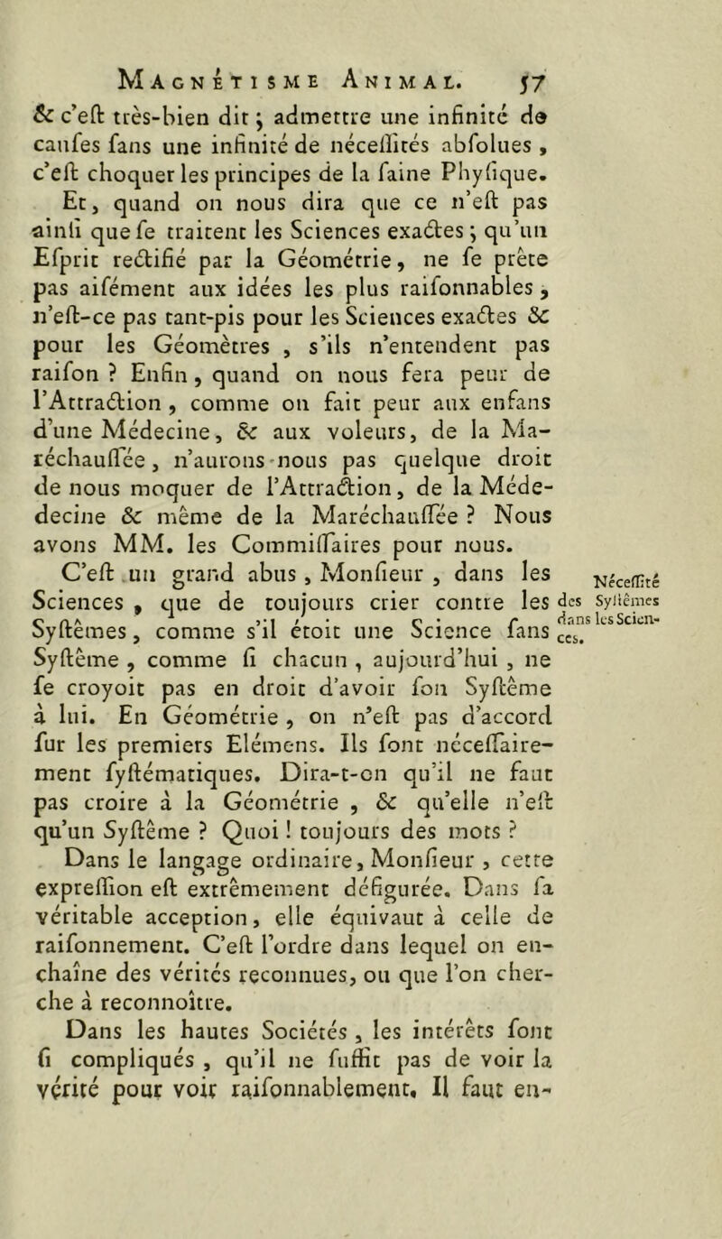 & c’eft uès-bien dit j admettte une infinité de caufes fans une infinité de nécelîités abfolues , c’efi: choquer les principes de la faine Phyfique. Et, quand on nous dira que ce n’eft pas ainlî quefe traitent les Sciences exaétes j qu’un Efprit reétifié par la Géométrie, ne fe prête pas aifément aux idées les plus raifonnables, n’eft-ce pas tant-pis pour les Sciences exaéles Sc pour les Géomètres , s’ils n’entendent pas raifon ? Enfin, quand on nous fera peur de l’Attraétion , comme on fait peur aux enfans d’une Médecine, & aux voleurs, de la Ma- réchauflee, n’aurons-nous pas quelque droit de nous moquer de i’Attradion, de la Méde- decine & même de la Maréchaufifée ? Nous avons MM. les Commilfaires pour nous. C’eft .un grand abus, Monfieur , dans les Sciences , ciue de toujours crier contre les c >*i ' * c • i* dans oyitemes, comme s il etoïc une ocience lans Syftême , comme fi chacun , aujourd’hui , ne fe croyoit pas en droit d’avoir fon Syfcême à lui. En Géométrie , on n’eft pas d’accord fur les premiers Elémens. Ils font néceflaire- ment fyftématiques. Dira-t-cn qu’il ne faut pas croire à la Géométrie , & qu’elle n’ell qu’un Syftême ? Quoi ! toujours des mots ? Dans le langage ordinaire, Monfieur , cette exprelfion eft extrêmement défigurée. Dans fa véritable acception, elle équivaut à celle de raifonnement. C’eft l’ordre dans lequel on en- chaîne des vérités reconnues, ou que l’on cher- che à reconnoître. Dans les hautes Sociétés , les intérêts font fi compliqués , qu’il ne fuftît pas de voir la vérité pour voir raifonnablement. Il faut en-