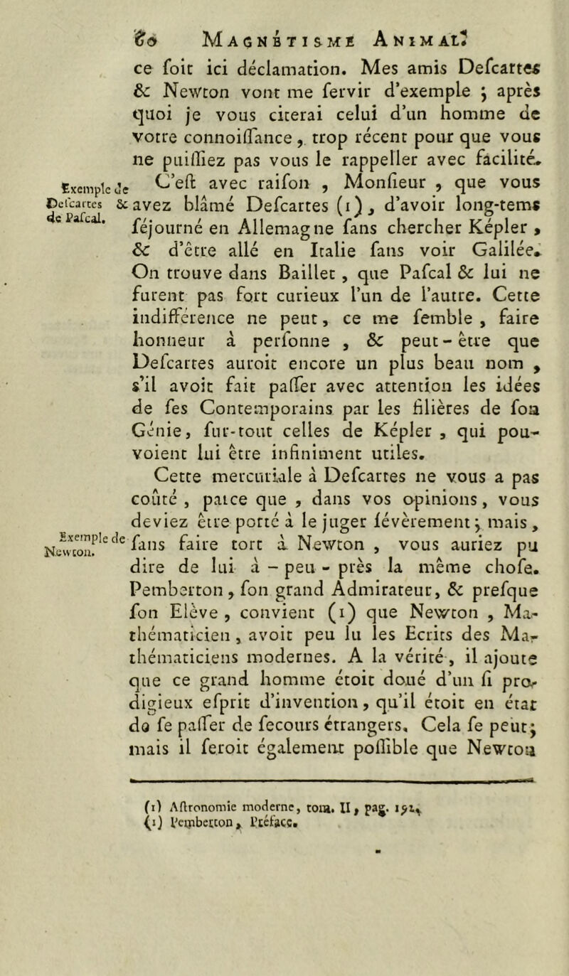 Exemple Oclcartes 4c PaTcal. Exemple New cou. to Magnétisme AnimaiÎ ce foie ici déclamation. Mes amis Defcarte« & Newton vont me fetvir d’exemple j après quoi je vous citerai celui d’un homme de votre connoiflance, trop récent pour que vous ne puiffiez pas vous le rappeller avec facilitée jç C’eft avec raifon , Monfieur , que vous scavez blâmé Defeartes (i), d’avoir long-tems féjourné en Allemagne fans chercher Képler , ôc d’être allé en Italie fans voir Galilée». On trouve dans Bailler, que Pafcal & lui ne furent pas fort curieux l’un de l’autre. Cette indifférence ne peut, ce me femble , faire honneur à perfonne , & peut-être que Defeartes auroit encore un plus beau nom , s’il avoit fait palTer avec attention les idées de fes Contemporains par les filières de foa Génie, fur-tout celles de Képler , qui pou- voient lui être infiniment utiles. Cette mercuriale à Defeartes ne vous a pas coûté, paice que , dans vos opinions, vous deviez être porté à le juger févèrement j mais, fans faire tort à. Newton , vous auriez pu dire de lui à - peu - près la même chofe. Pemberton , fon grand Admirateur, & prefque fon Elève , convient (i) que Newton , Ma- thématicien , avoit peu lu les Ecrits des Ma- thématiciens modernes. A la vérité, il ajoute que ce grand homme étoit doué d’un fi proir digieux efprit d’invention, qu’il étoit en état do fe palfer de fecours étrangers. Cela fe peut; mais il feroit également polîible que Newton (i) Aftronoraie moderne, toia. II, paj* (j) l'eipberton, l’téfacç.