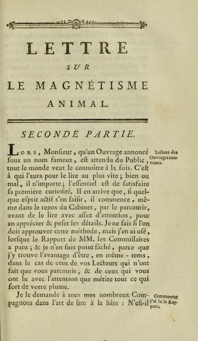 LETTRE SUR LE MAGNÉTISME ANIMAL. SECONDE PARTIE. î 1 ORS, Monfieiir, qu’un Ouvrage annoncé leauredei fous un nom fameux, eft atten-iu du Public , tout le monde veut le connoîcre à la fois. C’eft à qui l’aura pour le lire au plus vite j bien ou mal, il n’importe ; l’elTentiel eft de fatisfaire fa première curiofiré. 11 en arrive que, fi quel- que efprit aélif s’en faifit, il commence , mê- me dans le repos du Cabinet, par le parcourir, avant de le lire avec alTez d’attention , pour en apprécier 6c pefer les détails. Je ne fais fi l’on doit approuver cette méthode, mais j’en ai ufé, Jotfque le Rapport de MM. les Commilïaires a paru \ & je n’en fuis point fâché, parce que i’y trouve l’avantage d’être , en même - tems , dans le cas de ceux de vos Leéteurs qui n’ont fait que vous parcourir, 6c de ceux qui vous ont lu avec l’attention que mérite tout ce qui fort de votre plume. Je le demande à tous mes nombreux Com- Conimmeia pagnoiis dans l’art de lire à la hâte : N’eft'il’p[^“*'®-®P'