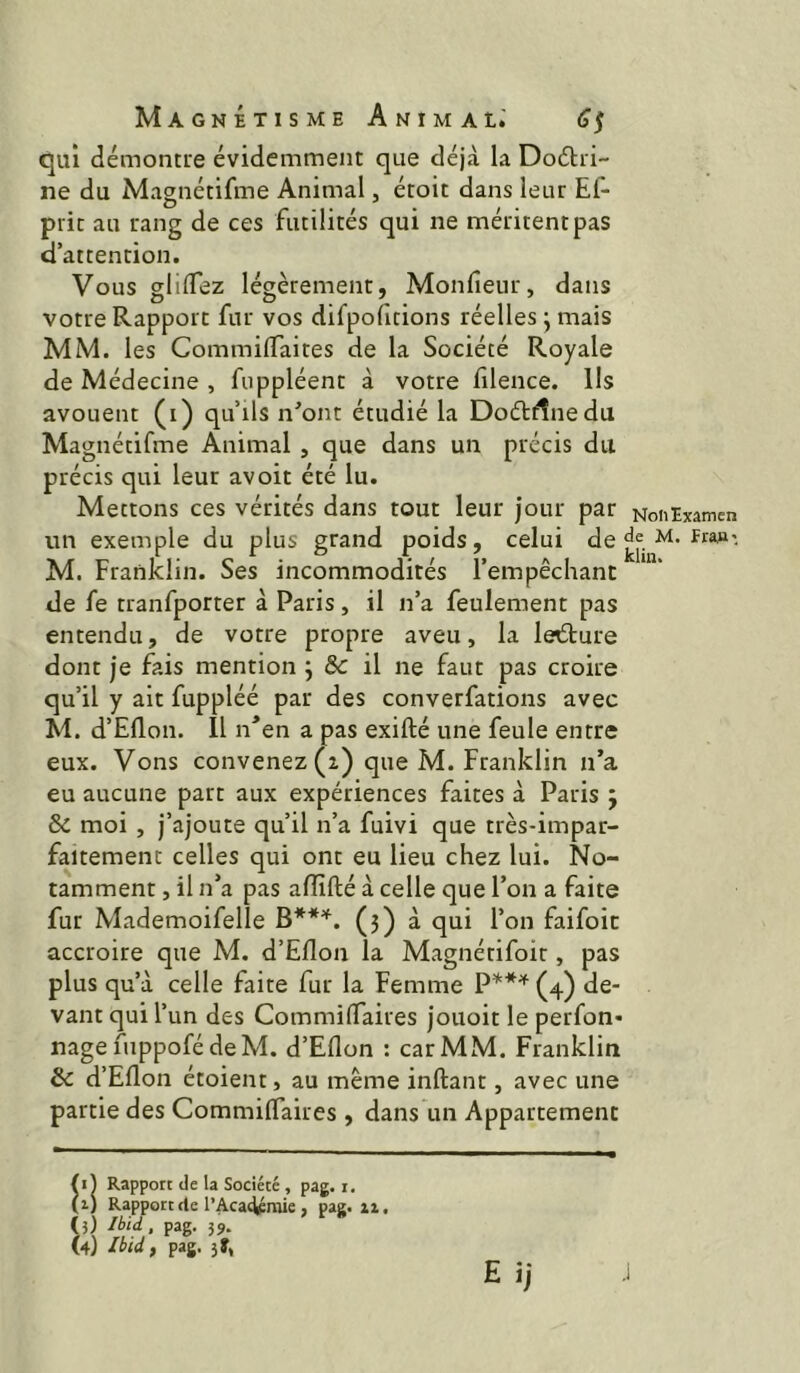 qui démontre évidemment que déj<à la Doélri- ne du Magnétifme Animal, étoit dans leur Ef- prit au rang de ces futilités qui ne méritent pas d’attention. Vous glilTez légèrement, Monfieur, dans votre Rapport fur vos difpofitions réelles j mais MM. les Commiiïaites de la Société Royale de Médecine , fuppléent à votre filence. Ils avouent (i) qu’ils n^ont étudié la Dodtrtnedu Magnétifme Animal , que dans un précis du précis qui leur avoir été lu. Mettons ces vérités dans tout leur jour par un exemple du plus grand poids, celui de M. Franklin. Ses incommodités l’empêchant de fe tranfporter à Paris, il n’a feulement pas entendu, de votre propre aveu, la lecture dont je fais mention j & il ne faut pas croire qu’il y ait fuppléé par des converfations avec M. d’Ellon. Il n'en a pas exifté une feule entre eux. Vons convenez (2) que M. Franklin n’a eu aucune part aux expériences faites à Paris j & moi , j’ajoute qu’il n’a fuivi que très-impar- faitement celles qui ont eu lieu chez lui. No- tamment , il n’a pas affilié à celle que l’on a faite fur Mademoifelle (j) à qui l’on faifoit accroire que M. d’Ellon la Magnétifoir, pas plus qu’à celle faite fur la Femme (4) de- vant qui l’un des CommilTaires jouoit le perfon* nage fuppofédeM. d’Ellon : car MM, Franklin & d’Eflon étoient, au même inllant, avec une partie des CommilTaires , dans un Appartement Rapport de la Société , pag. i. (i) Rapport rte l’Acat^mie , pag. xi. (3) Ibid, pag. 39. (4) Ibid, pag. 5f, NonExamen de M. FraM-, klin.