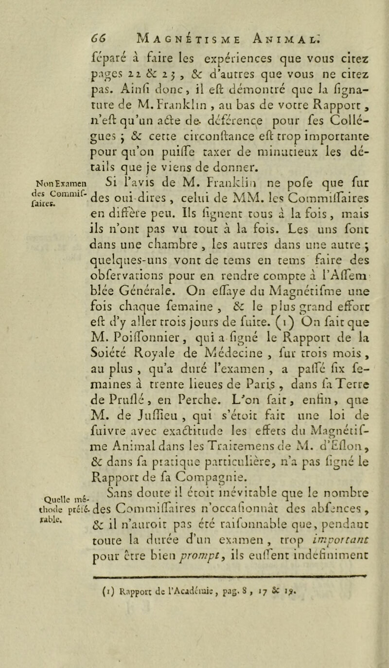 Non Examen des Commif- fakes. Quelle mé- thode ptélé xable. 66 Magnétisme Animal^ fcparé à faire les expériences que vous cirez pages ^^(k. , & d’autres que vous ne cirez pas. Ainfi donc, il eH: démontré que la figna- ture de M. Franklin , au bas de votre Rapport , n’efl: qu’un adte de- dcfcrence pour fes Collè- gues ÿ & cette circonftance eft trop importante pour qu’on puiflTe taxer de minutieux les dé- tails que je viens de donner. Si l’avis de M. Franklin ne pofe que fur des oui dires, celui de MM. les Commiiraires en diffère peu. Ils lignent tous à la fois, mais ils n’ont pas vu tout à la fois. Les uns font dans une chambre , les autres dans une autre ; quelques-uns vont de tems en tems faire des obfervaricns pour en rendre compte à l’AlTem blée Générale. On elîaye du Alagnétifme une fois chaque femaine , & le plus grand efForc eft d’y aller trois jours de fuite, (i) On fait que M. Poiftonnier, qui a figné le Rapport de la Soiété Royale de Médecine , fur trois mois , au plus , qu’a duré l’examen , a palTé fix fe- maines à trente lieues de Paris, dans fa Terre de Prullé , en Perche. L'’on fait, enfin, que M. de Jufîieu , qui s’étoit fait une loi de fuivre avec exactitude les effets du Magnécif- me Animal dans les Traitemens de M. d’Eflon, Ôc dans fa pratique particulière, n’a pas figné le Rapport de fa Compagnie. Sans doute il étoit inévitable que le nombre • des Commifîaires n’occahonnât des abfences , & il n’auroit pas été raifonnable que, pendauc toure la durée d’un examen, trop important pour être h\Qn prompt^ ils euifent mdehnimenc (i) Rapport de l’Acjduaiï, pag. 8 , 17 Sc 1^.