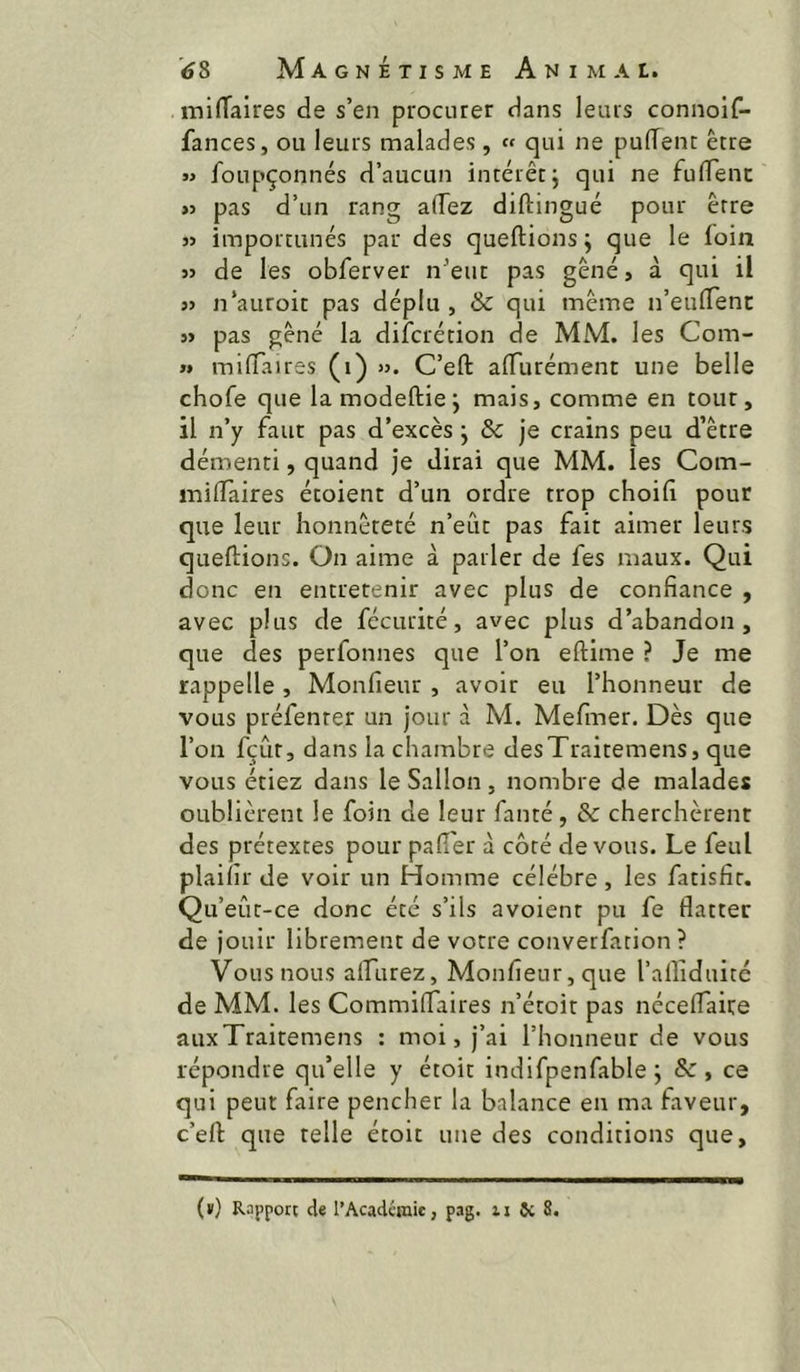 milTaires de s’en procurer dans leurs connoif- fances, ou leurs malades, « qui ne puffenc être « foupçonnés d’aucun intérêt j qui ne fufiTenc >j pas d’un rang alTez diftingué pour être « importunés par des queftionsj que le foin » de les obferver n’eut pas gêné, à qui il « n’auroit pas déplu, & qui même n’eulTenc 5> pas gêné la difcrétion de MM. les Com- » miflaires (i) ». C’eft alTurément une belle chofe que la modeftie j mais, comme en tour, il n’y faut pas d’excès j & je crains peu d’être démenti, quand je dirai que MM. les Com- milTaires étoient d’un ordre trop choili pour que leur honnêteté n’eût pas fait aimer leurs queftions. On aime à parler de fes maux. Qui donc en entretenir avec plus de confiance , avec plus de fécurité, avec plus d’abandon, que des perfonnes que l’on eftime ? Je me rappelle, Monfieur , avoir eu l’honneur de vous préfenter un jour à M. Mefmer. Dès que l’on fçûr, dans la chambre desTraitemens, que vous étiez dans le Sallon, nombre de malades oublièrent le foin de leur fauté, & cherchèrent des prétextes pour pafîer à côté devons. Le feul plaifir de voir un Homme célébré, les fatisfir. Qu’eût-ce donc été s’ils avoienr pu fe flatter de jouir librement de votre converfation ? Vous nous alfurez, Monfieur, que l’afliduité de MM. les Commiflaires n’étoir pas néceflaire auxTraitemens : moi, j’ai l’honneur de vous répondre qu’elle y étoit indifpenfable ; &, ce qui peut faire pencher la balance en ma faveur, c’efl: que telle étoit une des conditions que.