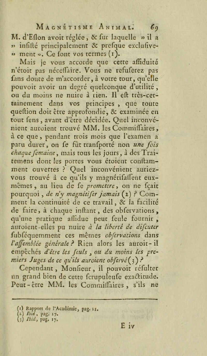 M. d’Eflon avoir réglée, & fur laquelle » il a 35 infillé principalement & prefque exclulîve- *5 ment ». Ce font vos termes (i). Mais je vous accorde que cette afliduité n’étoit pas nécelfaire. Vous ne refuferez pas fans doute de m’accorder, à votre tour, qu’efle pouvoir avoir un degré cjuelconque d’utilité , ou du moins ne nuire à rien. Il eft très-cer- tainement dans vos principes , que route queftion doit être approfondie, & examinée en tout fens, avant d’être décidée. Quel inconvé- nient auroient trouvé MM. les Commilfaires, à ce que, pendant trois mois que l’examen a paru durer, on fe fût tranfporté non uru fois chaquefemaine, mais tous les jours, à des Trai- temens dont les portes vous étoient conftam- inent ouvertes ? Quel inconvénient auriez- vous trouvé à ce qu’ils y magnétifaffent eux- mêmes , au lieu de fe promettre, on ne fçait pourquoi, de riy magnétifer jamais (z) ? Com- ment la continuité de ce travail, & la facilité de faire, à chaque inftant, des obfervations , qu’une pratique allidue peut feule fournir , auroient-elles pu nuire à la liberté de difeuter fubféquemment ces mêmes obfervations dans Vajfemblée générale? Rien alors les auroit-ii empêchés d'être les feuls , ou du moins les pre- miers Juges de ce qu'ils auroient obfervé ( 5 ) d Cependant, Monfieur, il pouvoir réfultet un grand bien de cette fcrupuleufe exactitude. Peut - être MM. les Commilfaires , s’ils ne (i) Rapport de l’Académie, pag. ii.