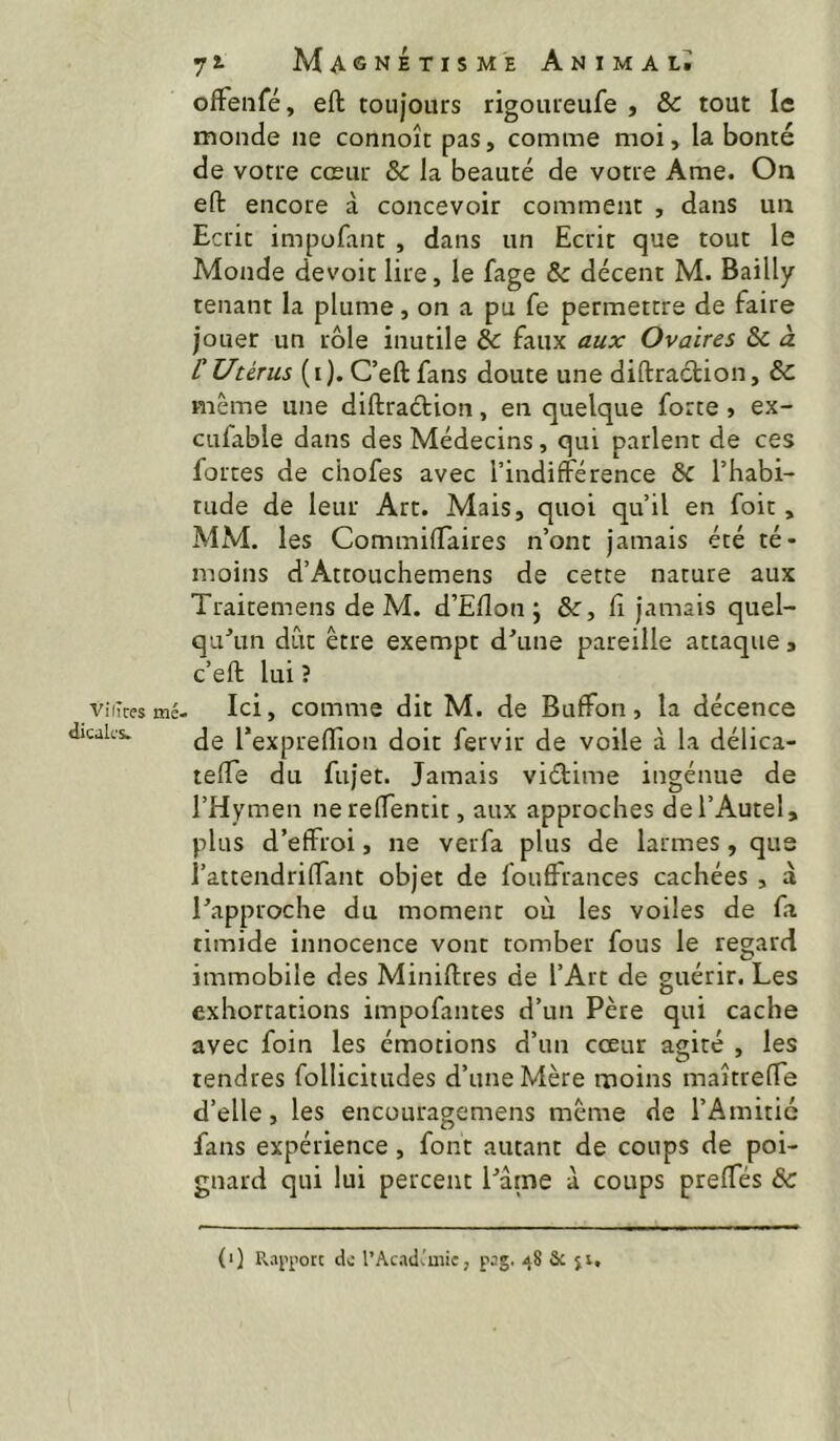 Vf (Très mé. dicak's. Magnétisme Animal; ofFenfé, eft toujours rigoureufe , & tout le monde ne connoît pas, comme moi, la bonté de votre cœur & la beauté de votre Ame. On eft encore à concevoir comment , dans un Ecrit impufant , dans un Ecrit que tout le Monde devoit lire, le fage & décent M. Bailly tenant la plume, on a pu fe permettre de faire jouer un rôle inutile & faux aux Ovaires & à. L'Utérus (i). C’eft fans doute une diftraétion, & même une diftradion, en quelque forte , ex- cufable dans des Médecins, qui parlent de ces forces de chofes avec l’indifférence ôc l’habi- tude de leur Art. Mais, quoi qu’il en foie, MM. les CommifTaires n’ont jamais été té- moins d’Attouchemens de cette nature aux Traitemens de M. d’Eflon ; &, fi jamais quel- qu^m dût être exempt d’une pareille attaque, c’eft lui ? Ici, comme dit M. de Buffon, la décence de l’expreflion doit fervir de voile à la délica- teffe du fujet. Jamais vidime ingénue de l’Hymen nereffentit, aux approches de l’Autel, plus d’effroi, ne verfa plus de larmes, que l’aitendriffant objet de fouffrances cachées , à l’approche du moment où les voiles de fi timide innocence vont tomber fous le regard immobile des Miniftres de l’Arc de guérir. Les exhortations impofantes d’un Père qui cache avec foin les émotions d’un cœur agité , les tendres follicitudes d’une Mère moins maîtreffe d’elle, les encouragemens même de l’Amitié fans expérience, font autant de coups de poi- gnard qui lui percent l’âme à coups preffés &