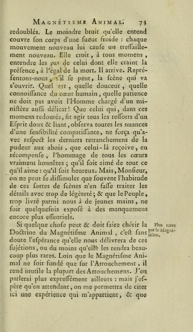 redoublés. Le moindre bruit qu’elle entend couvre fon corps d’une fueur froide : chaque mouvement nouveau lui caufe un trelfaille- ment nouveau. Elle croit, à tous momens , entendre les pa'. de celui dont elle craint la préfence, à Pégal de la mort. 11 arrive. Repré- îentons-nous, s’il fe peut, la fcène qui va s’ouvrir. Quel ?rc , quelle douceur, quelle connoilfance du cœur humain, quelle patience ne doit pas avoir l’Homme chargé d’un mi- niftère aufii délicat! Que celui qui, dans ces momens redoutés, fit agir tous les refibrts d’un Efprit doux & liant, obferva toutes les nuances d’une fenfibilicé compatifiante, ne força qu’a- vec refpeét les derniers retranchemens de la pudeur aux abois , que celui-là reçoive, en récompenfe , l’hommage de tous les cœurs vraiment honnêtes ; qu’il foit aimé de tout ce qu’il aime : qu’il foit heureux. Mais, Monfieur, on ne peut fe diflimuler que fouvent l’habitude de ces fortes de fcènes n’en falfe traiter les détails avec trop de légèreté j & que le Peuple, trop livré parmi nous à de Jeunes mains, ne foit quelquefois expofé à des manquemens encore plus elfentiels. Si quelque chofe peut ôc doit faire chérir la Plus nues Doétrine du Magnétifme Animal , c’eft fins doute l’efpérance qu’elle nous délivrera de ces fujétions, ou du moins qu’ellë les rendra beau- coup plus rares. Loin que le Magnétifme Ani- mal ne foit fondé que fur l’Arrouchement, il rend inutile la plupart des Attouchemens. j’en parlerai plus exprelfément ailleurs : mais j’ef- père qu’en attendant, on me permettra de citer ici une expérience qui m’appartient, & que