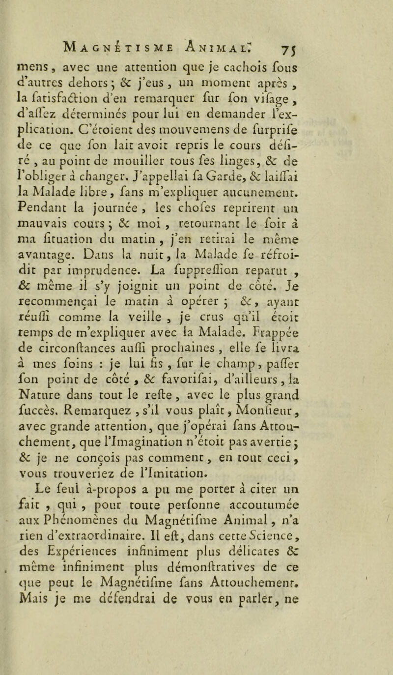 mens, avec une attention que je cachois fous d’autres dehors ; & j’eus , un moment après , la fatisfaètion d’en remarquer fur fou vifage, d’aOez déterminés pour lui en demander l’ex- plication. C’étoient des mouvemens de furprife de ce que fon lait avoir repris le cours déli- ré J au point de mouiller tous fes linges, 8c de l’obliger à changer. J’appellai fa Garde, 8c lailfai la Malade libre, fans m’expliquer aucunement. Pendant la journée , les chofes reprirent un mauvais cours ÿ 8c moi , retournant le foir à ma lituation du matin , j’en retirai le même avantage. Dans la nuit, la Malade fe réfroi- dit par imprudence. La fupprelîîon reparut , & même il s’y joignit un point de côté. Je recommençai le matin à opérer j 8c, ayant réulîî comme la veille , je crus qu’il écoic temps de m’expliquer avec la Malade. Frappée de circonftances aufli prochaines, elle fe livra à mes foins : je lui fis , fur le champ, palTer fon point de côté , & favorifai, d’ailleurs, la Nature dans tout le relie , avec le plus grand fuccès. Remarquez , s’il vous plaît, Monlieur, avec grande attention, que j’opérai fans Attou- chement, que l’Imagination n’étoit pas avertie j 8c je ne conçois pas comment, en tout ceci, vous trouveriez de l’Imitation. Le feul à-propos a pu me porter à citer un fait , qui , pour toute perfonne accoutumée aux Phénomènes du Magnétifine Animal, n’a rien d’extraordinaire. Il eft,dans cette Science, des Expériences infiniment plus délicates & même infiniment plus démonllratives de ce que peut le Magnétifme fans Attouchement. Mais je me défendrai de vous en parler, ne