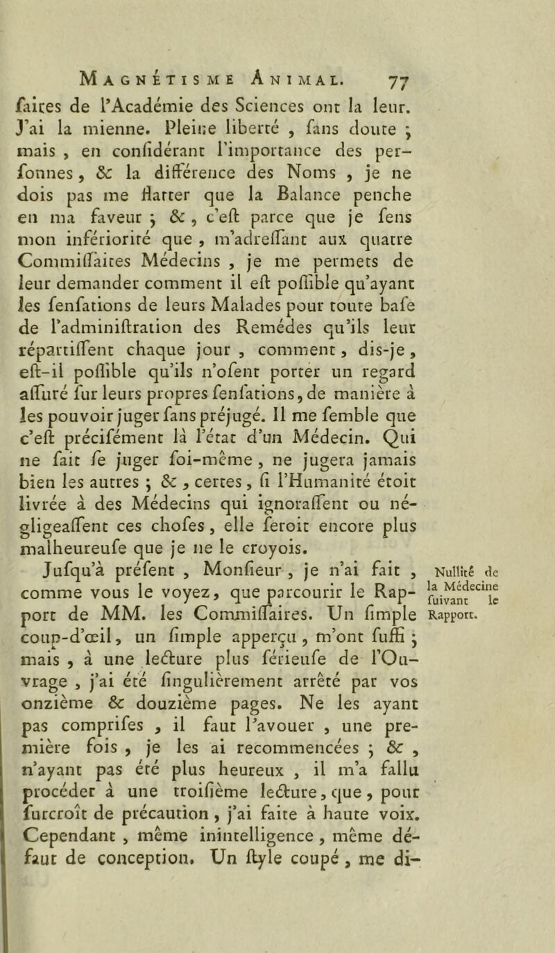 faites de l’Académie des Sciences ont la leur. J’ai la mienne. Pleine liberté , fans doute j mais , en confidérant l’importance des per- fonnes, la diftérence des Noms , je ne dois pas me flatter que la Balance penche en ma faveur j & , c’efl: parce que je fens mon infériorité que , m’adrelfant aux. quatre Commiflâites Médecins , je me permets de leur demander comment il eft poflible qu’ayant les fenfations de leurs Malades pour toute bafe de l’adminiftraiion des Remèdes qu’ils leur répartiflent chaque jour, comment, dis-je, eft-il poflible qu’ils n’ofent porter un regard afliiré fur leurs propres fenfations, de manière à les pouvoir juger fans préjugé. 11 me femble que c’eft précifément là l’état d’un Médecin. Qui ne fait fe juger foi-mème , ne jugera jamais bien les autres ; & , certes, fl l’Humanité étoit livrée à des Médecins qui ignoraflent ou né- sligeaflent ces chofes, elle feroit encore plus ^ ^ r I • ^ malheureuie que je ne le croyoïs. Jufqu’à préfent , Monfleur , je n’ai fait , comme vous le voyez, que parcourir le Rap- port de MM. les Commiflaires. Un Ample coup-d’œil, un Ample apperçii, m’ont fuflî • mais , à une leéfure plus férieufe de l’Ou- vrage , j’ai été flngulièrement arrêté par vos onzième & douzième pages. Ne les ayant pas comprifes , il faut l’avouer , une pre- mière fois , je les ai recommencées ; & , n’ayant pas été plus heureux , il m’a fallu procéder à une troifième leéture, cjue , pour furcroît de précaution , j’ai faite à haute voix. Cependant , même inintelligence , même dé- faut de conception. Un llyle coupé, me di- Nullîté la Médecine fuivant le Rapport.