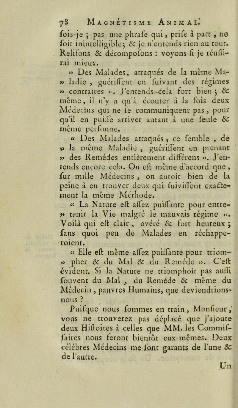 fols-je ; pas une phirafe qui, prife à part , ne foit inintelligible j & je n’entencis rien au tour. Relifons Ôc décompofons : voyons 11 je réufîi- rai mieux. « Des Malades, attaqués de la même Ma- »> ladie , guérilTent en luivant des régimes « contraires f*. J’entends. cela fort bien ; & même, il n’y a qu’à écouter à la fois deux Médecins qui ne fe communiquenr pas, pour qu’il en pubTe arriver autant à une feule même perfonne. « Des Malades attaqués, ce fcmble , de 3> la même Maladie , guériirent en prenant des Remèdes entièrement dilférens ». J’en- tends encore cela. On eft même d’accord que, fur mille Médecins , on auroir bien de la peine à en trouver deux qui fuiviflent exaéle- ment la même Méthode. « La Nature eft alfez puiftimte pour entre- » tenir la Vie maDré le mauvais régime ». ^ O c> Voilà qui eft clair, avéré & fort heureux j fans quoi peu de Malades en réchappe- roienr. tf Elle eft même aftez puiftante pour triom- » pher & du Mal & du Remède ». C’eft évident. Si la Nature ne triomphoit pas aulli fouvent du A'Ial j du Remède ôc même du Médecin , pauvres Humains, que deviendrions- nous ? Paifque nous fommes en train, Monfieur,’ vous ne trouverez pas déplacé que j’ajoute deux Hiftoires à celles que MM. les Commif- faires nous feront bientôt eux mêmes. Deux célébrés Médecins me font garants de l’une ôc de l’autre. Un