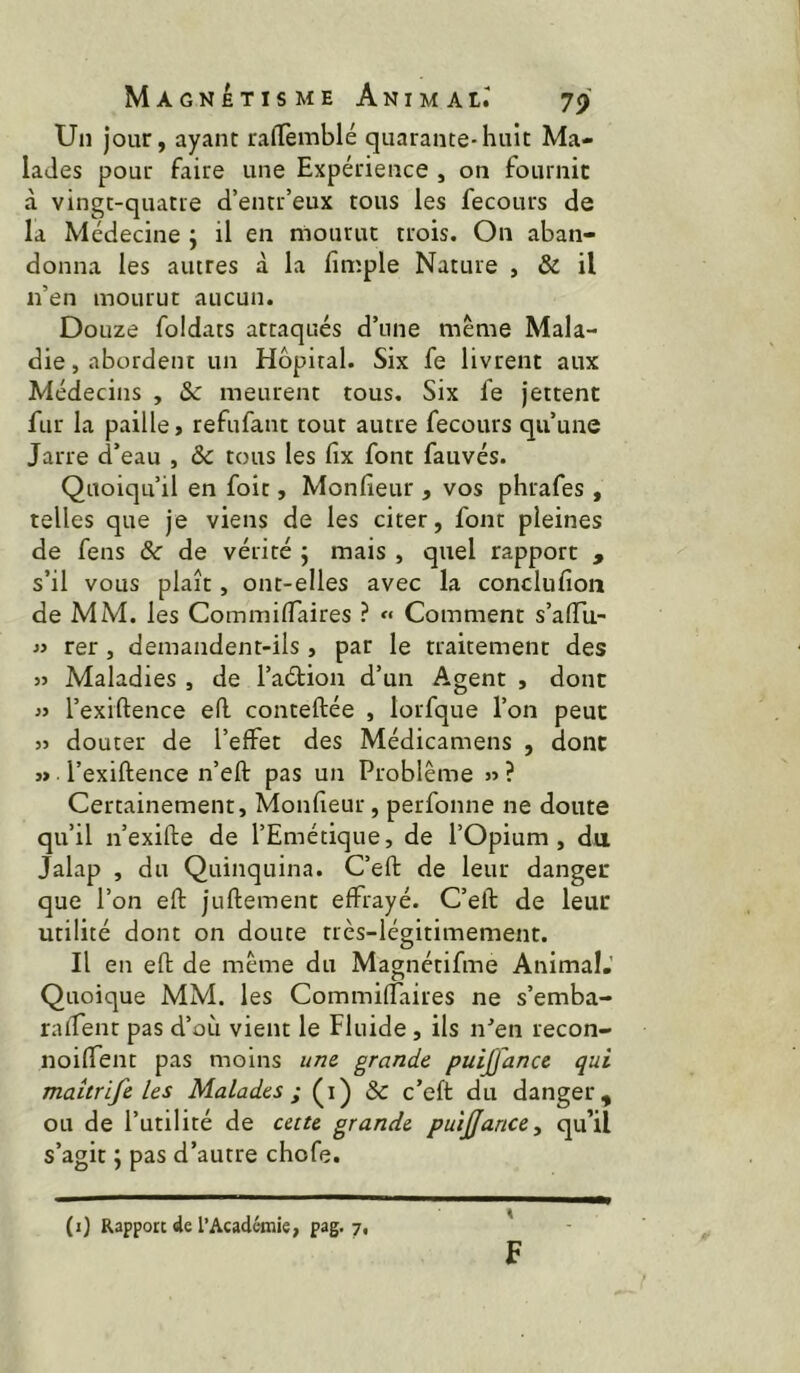 Un Jour, ayant rafTemblé quarante-huit Ma- lades pour faire une Expérience , on fournir à vingt-quatre d’entr’eux tous les fecours de la Médecine ; il en mourut trois. On aban- donna les autres à la fimple Nature , & il n’en mourut aucun. Douze foldats attaqués d’une meme Mala- die, abordent un Hôpital. Six fe livrent aux Médecins , & meurent tous. Six fe jettent fur la paille, refufant tout autre fecours qu’une Jarre d’eau , & tous les fix font fauvés. Quoiqu’il en foit, Monfieur , vos phrafes, telles que je viens de les citer, font pleines de feus & de vérité ; mais , quel rapport , s’il vous plaît, ont-elles avec la conclufioii de MM. les CommilTaires ? « Comment s’affii- « rer, demandent-ils , par le traitement des }> Maladies , de l’aéHon d’un Agent , dont l’exrftence ed conteftée , lorfque l’on peut 5J douter de l’effet des Médicamens , dont » l’exiftence n’eft pas un Problème « ? Certainement, Monfieur, perfonne ne doute qu’il n’exifte de l’Emétique, de l’Opium, du Jalap , du Quinquina. C’eft de leur danger que l’on efl: juftement effrayé. C’eft de leur utilité dont on doute très-légitimement. Il en eft de même du Magnétifme Animal.’ Quoique MM. les Commiffaires ne s’emba- raifent pas d’ori vient le Fluide, ils n’en recon- noiffent pas moins iim grande puiffance qui maitrife les Malades ; Q) & c’eft du danger, ou de l’utilité de cette grande puijjance, qu’il s’agit J pas d’autre chofe. F