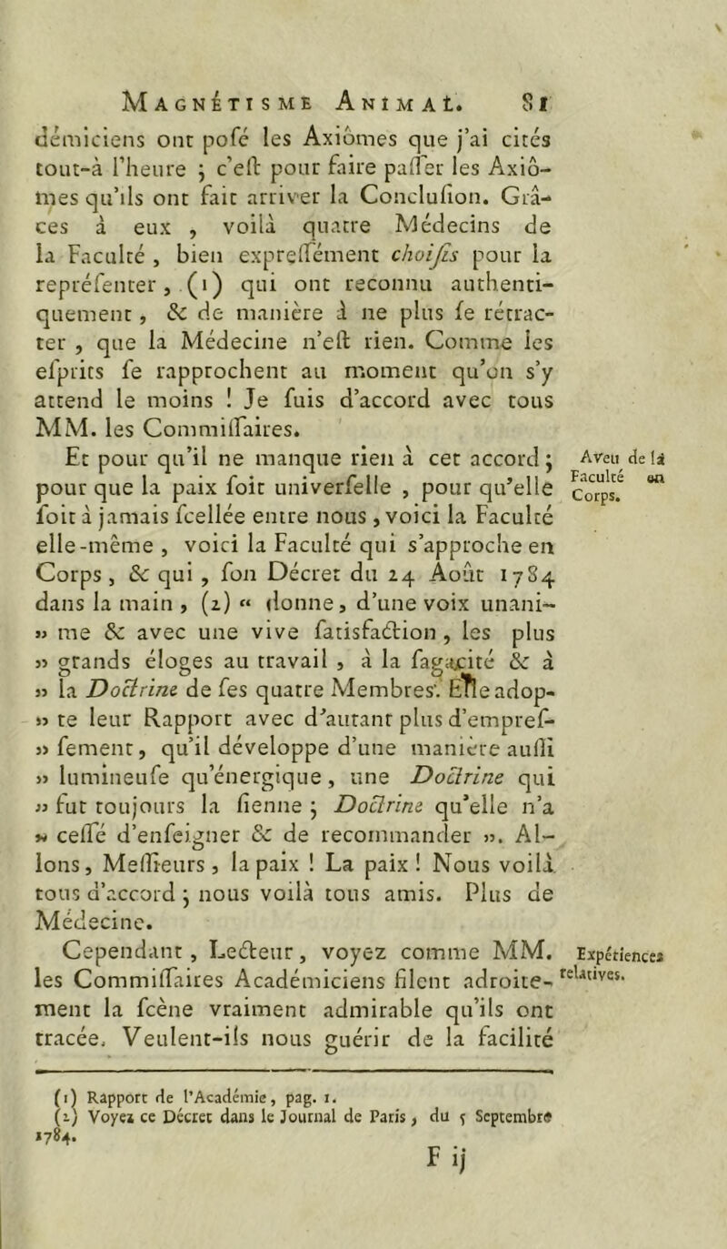 \ MAGNirisME Animai. Si tîémiciens ont pofc les Axiomes que j’ai cités tout-à l’heure j c’efb pour faire palier les Axio- mes qu’ils ont fait arriver la Conclulion. Grâ- ces à eux , voilà quatre Médecins de la Faculté , bien exprelfément choijis pour la repréfenter, (i) qui ont reconnu authenti- quement , & de manière à ne plus fe rétrac- ter , que la Médecine n’eil rien. Comme les efprics fe rapprochent au moment qu’on s’y attend le moins ! Je fuis d’accord avec tous MM. les CommilFaires. Et pour qu’il ne manque rien à cet accord ; pour que la paix foit univerfelle , pour qu’elle foit à jamais fcellée entre nous , voici la Faculté elle-même , voici la Faculté qui s’approche en Corps , &: qui , fon Décret du 24 Août 1784 dans la main , (2) « donne, d’une voix unani- » me S: avec une vive fatisfaélion , les plus 5> grands éloges au travail , à la fagacité & à » la Docirine. de fes quatre Membres'.’ E'fieadop- >5 te leur Rapport avec d’autant plus d’empref- }> fement, qu’il développe d’une manière aulîi » lumineufe qu’énergique, une Doctrine qui « fut toujours la fienne j Doctrine qu’elle n’a celTé d’enfeigner & de recommander >5. Al- lons, Melîieurs, la paix ! La paix! Nous voilà, tous d’accord j nous voilà tous amis. Plus de Médecine. Aveu de Is Faculté en Corps. Cependant, Leéleur, voyez comme MM. Expétiencc* les CommifTaires Académiciens filent adroite- ment la fcène vraiment admirable qu’ils ont tracée. Veulent-ils nous guérir de la facilité (i) Rapport de l’Académie, pag. i. (1) Voyeï ce Decret dans le Journal de Paris, du % Septembre *784.