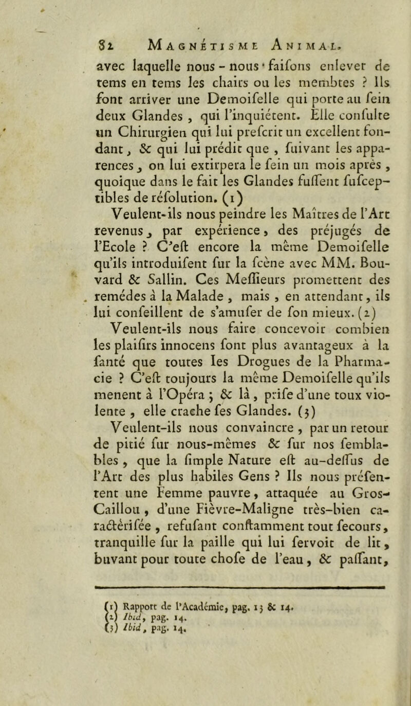 avec laquelle nous - nous • faifons enlever cie rems en tems les chairs ou les membres ? Us font arriver une Demoifelle qui porte au fein deux Glandes , qui rinquiétent. Elle confulte un Chirurgien qui lui prefcrit un excellent fon- dant , Sc qui lui prédit que , fuivant les appa- rences j on lui extirpera le fein un mois après , quoique dans le fait les Glandes fulTent fufcep- tibles de réfolution. (i) Veulent-ils nous peindre les Maîtres de l’Art revenus J par expérience» des préjugés de l’Ecole ? C^eft encore la même Demoifelle qu’ils introduifent fur la fcène avec MM. Bou- vard & Sallin. Ces Meffieurs promettent des , remèdes à la Malade , mais , en attendant, ils lui confeillent de s’amufer de fon mieux, (i) Veulent-ils nous faire concevoir combien les plaifirs innocens font plus avantageux à la faiité que toutes les Drogues de la Pharma- cie ? C’eft toujours la même Demoifelle qu’ils mènent à l’Opéra ; & là , prife d’une toux vio- lente , elle crache fes Glandes. (5) Veulent-ils nous convaincre, par un retour de pitié fur nous-mêmes & fur nos fembla- bles , que la fimple Nature eft au-delfus de l’Art des plus habiles Gens ? Ils nous préfen- rent une femme pauvre, attaquée au Gros- Caillou , d’une Fièvre-Maligne très-bien ca- raélérifée , refufant conftamment tout fecours, tranquille fur la paille qui lui fervoit de lit, buvant pour toute chofe de l’eau, ôc palTant, (i) Rapport rie l’Académie, pag. ij 8c 14. (z) /bid, pag. 14. (}) /iid, pag. 14.