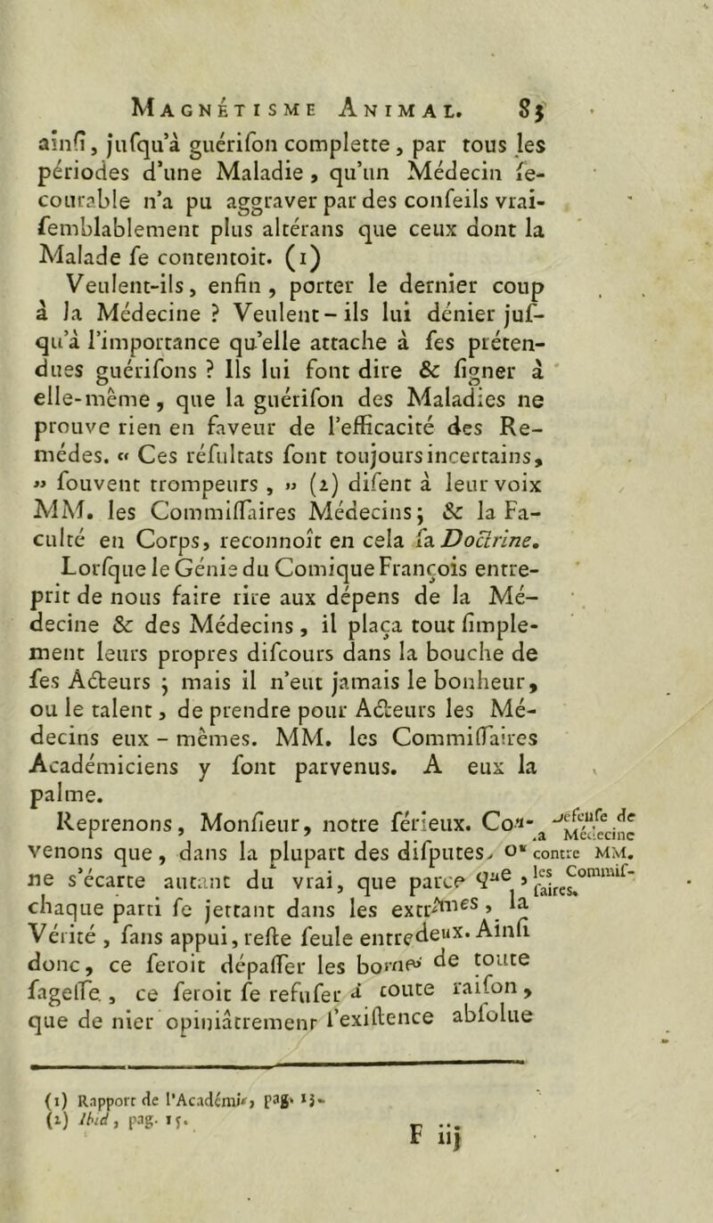 ainfî, jurqu’à guérifon complette , par tous les périodes cTune Maladie, qu’un Médecin fe- courable n’a pu aggraver par des confeils vrai- femblablement plus altérans que ceux dont la Adalade fe contentoit. (i) Veulent-ils, enfin, porter le dernier coup â la Médecine ? Veulent-ils lui dénier juf- qu’à l’importance qu’elle attache à fes préten- dues guérifons ? Ils lui font dire & fi^ner à ’ elle-même, que la guérifon des Maladies ne prouve rien en faveur de l’efficacité des Re- mèdes. c« Ces réfiiltats font toujours incertains, « fouvent trompeurs , » (z) difent à leur voix MM, les Commiffiaires Médecins; & la Fa- culté en Corps, reconnoît en cela fa Docirirze, Lorfque le Génie du Comique François entre- prit de nous faire rire aux dépens de la Mé- decine & des Médecins , il plaça tout fimple- ment leurs propres difcours dans la bouche de fes Aéteurs ; mais il n’eut jamais le bonheur, ou le talent, de prendre pour Aéi:eurs les Mé- decins eux - mêmes. MM. les Commiffiaires Académiciens y font parvenus. A eux la palme. Reprenons, Monfieur, notre férieux. Co^- venons que, dans la plupart des difpiites> contre mm. ne s’écarte autant du vrai, que parce chaque parti fe jettant dans les exm'^aies, la Vé rité , fans appui, refte feule entrede^x. Ainli donc, ce feroit dépaffier les bome» de toute fageffie , ce feroit fe refufer ^ toute raifon , que de nier opiniâtrement l’exiftence abfolue (i) Rnpporc de l’Acadcmi»> p3g> *î- (x) /M, p.ig. ip. ... F iij