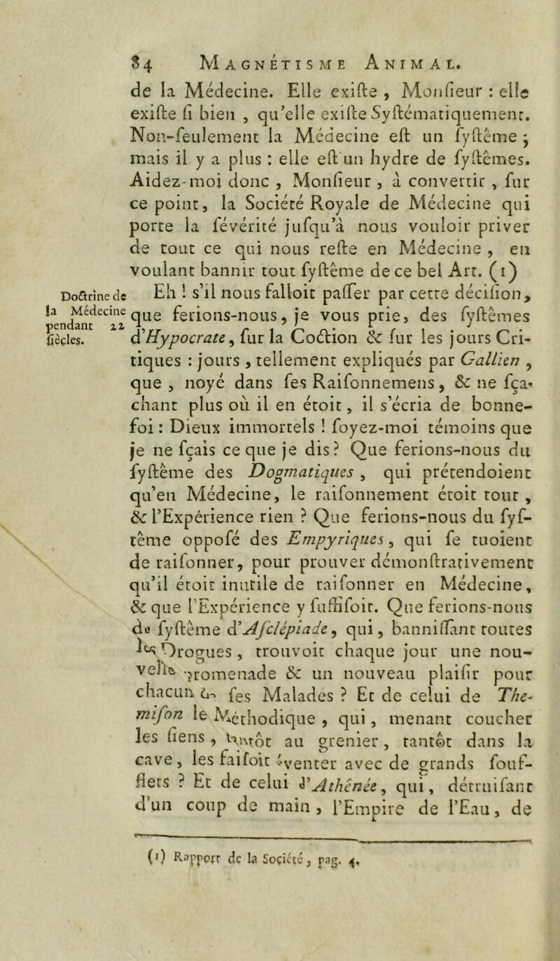 de la Médecine. Elle exifte , Monfieur : elle exifte fi bien , qu’elle exifte Syftcmatiquemenr. Non-feulement la Médecine eft un fyfième j mais il y a plus : elle eft un hydre de fyftcmes. Aidez moi donc , Monfieur , à convertir , fur ce point, la Société Royale de Médecine qui porte la févérité jufqu’à nous vouloir priver de tout ce qui nous refte en Médecine , en voulant bannir tout fyftême de ce bel Art. (i) Dourine de Eh ! s’il iious falloic pafter par cette décilion, la Médecineq^g feifions-nous, je vous prie, des fyftêmes f^cndâiic il ^ ^ ' E J (ièçles. ài'Hypocrate ^ fur la Cocftion & fur les jours Cri- tiques : jours , tellement expliqués par GalLhn , que , noyé dans fes Raifonnemens, & ne fça» chant plus où il en étoit, il s’écria de bonne- foi : Dieux immortels ! foyez-moi témoins que je ne fçais ce que je dis? Que ferions-nous du fyftème des Dogmatiques , qui prétendoienc qu’en Médecine, le raifonnement étoit tour, & l’Expérience rien ? Que ferions-nous du fyf- tême oppofé des Empyriquss, qui fe tuoient de raifonner, pour prouver démonftrativemenc qu’il étoit inutile de raifonner en Médecine, &que l’Expérience yfufîifoir. Que ferions-nous do fyftême à'Âfclépiade, qui, banniîTânt routes OrocTues, trouvoit chaque jour une nou- veliû jromenade 6c un nouveau plaifir pour chacun 6-. fes Malades ? Et de celui de The- mifon le Méthodique , qui, menant coucher les liens, Hi\rôt au grenier, tantôt dans la cave, les faifoit ^venter avec de grands fouf- flets ? Et de celui Athénée ^ qui, détruifanc d un coup de main , l’Empire de l’Eau, de (•) R.iyyofr de l.i Soçittc, r-ig.