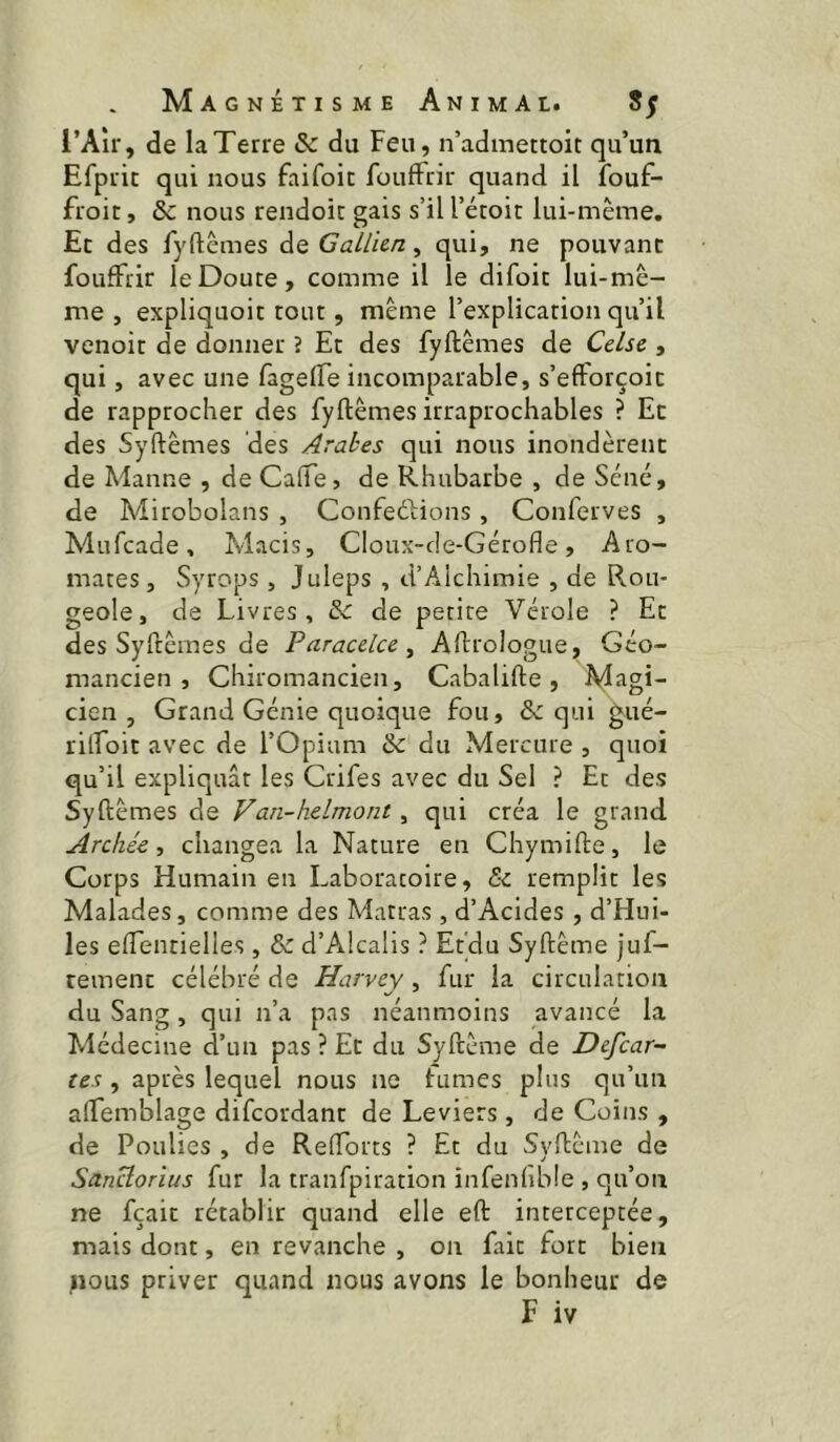 l’Aîr, de la Terre & du Feu, n’admettoit qu’un Efprit qui nous faifoit foufFrir quand il îbuf- froit, & nous rendoic gais s’il l’étoic lui-même. Et des fyftêmes de GaUicn, qui, ne pouvant foufFrir le Doute, comme il le difoic lui-mê- me, expliquoit tout, même l’explication qu’il venoit de donner ? Et des fyftêmes de Cclsc , qui, avec une fagelFe incomparable, s’efForçoit de rapprocher des fyftêmes irraprochables ? Et des Syftêmes des Arabes qui nous inondèrent de Manne , de Gaffe, de Rhubarbe , de Séné, de Mirobolans , ConfeéHons , Conferves , Mufcade, Macis, Cloux-de-Gérofle, Aro- mates , Syrops , Juleps , d’Alchimie , de Rou- geole, de Livres, & de petite Vérole ? Et des Syftêmes de Pciracelccy Aftrologiie, Géo- mancien , Chiromancien, Cabalifte , Magi- cien, Grand Génie quoique fou, & qui gué- rilFoit avec de l’Opium & du Mercure , quoi qu’il expliquât les Crifes avec du Sel ? Et des Syftêmes de Van-helmont, qui créa le grand Archée, changea la Nature en Chymifte, le Corps Humain en Laboratoire, & remplit les Malades, comme des Matras , d’Acides, d’Hui- les effentielles, & d’Alcalis ? Et’du Syftême juf- tement célébré de Harvey, fur la circulation du Sang , qui n’a pas néanmoins avancé la Médecine d’un pas ? Et du Syftême de Defcar- tes , après lequel nous ne fumes plus qu’un afFemblage difeordant de Leviers, de Coins , de Poulies , de Reftbrts ? Et du Syftême de Sanclorius fur la tranfpiration infenfible , qu’on ne fçait rétablir quand elle eft interceptée, mais dont, en revanche , on fait fort bien ^lous priver quand nous avons le bonheur de F iv