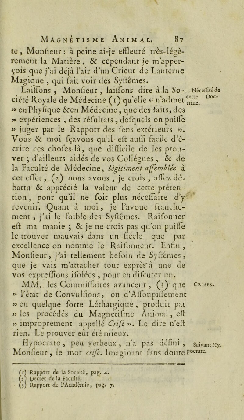 te, Monfieur; à peine ai-je eflleuré très-légè- rement la Matière, & cependant je m’apper- çois que j’ai déjà l’air d’un Crieur de Lanterne Magique , qui fait voir des Syftèmes. Lailfons , Monlieur , lailLons dire à la So- NéceiTucJc ciété Royale de Médecine (i) qu’elle » n’admet « en Phyfique &en Médecine, que des faits, des » expériences , des réfultats, defquels on puilTe »> juger par le Rapport des fens extérieurs ». Vous 6c moi fçavons qu’il eft aidü facile d’é- crire ces chofes là, que difficile de les prou- ver j d’ailleurs aidés de vos Collègues , & de la Faculté de Médecine, légiûment ajfemblie à cet effet, (2) nous avons , je crois , afTez dé- battu & apprécié la valeur de cette préten- tion, pour qu’il ne foie plus néceffirire d’y revenir. Quant à moi, je l’avoue franche- ment , j’ai le foible des Syftèmes. Raifonner eft ma manie j & je ne crois pas qu’on puille le trouver mauvais dans un fiécle que par excellence on nomme le Railonneur. Enfin , Monlieur, j’ai tellement befoin de Syftèmes, que je vais m’attacher tout exprès à une de vos exprefîions ifolées , pour en difeuter un. MM. les Commilîaires avancent, (d)'que crises. « l’état de Convullions, ou d’Airoupifiement » en quelque forte Léthargique , produit par » les procédés du Magnétifme Animal, eft j> improprement appellé Crife ». Le dire n’eft rien. Le prouver eût été mieux. Hypocrate , peu verbeux , n’a pas défini , suivamiiy. Monfieur , le mot enfe. Imaginant fans doute (r] R.appor: de la Société, pag. 4. (i) Uectet de la Faculté. (3) Rapport de l’Académie, p.ig. 7.