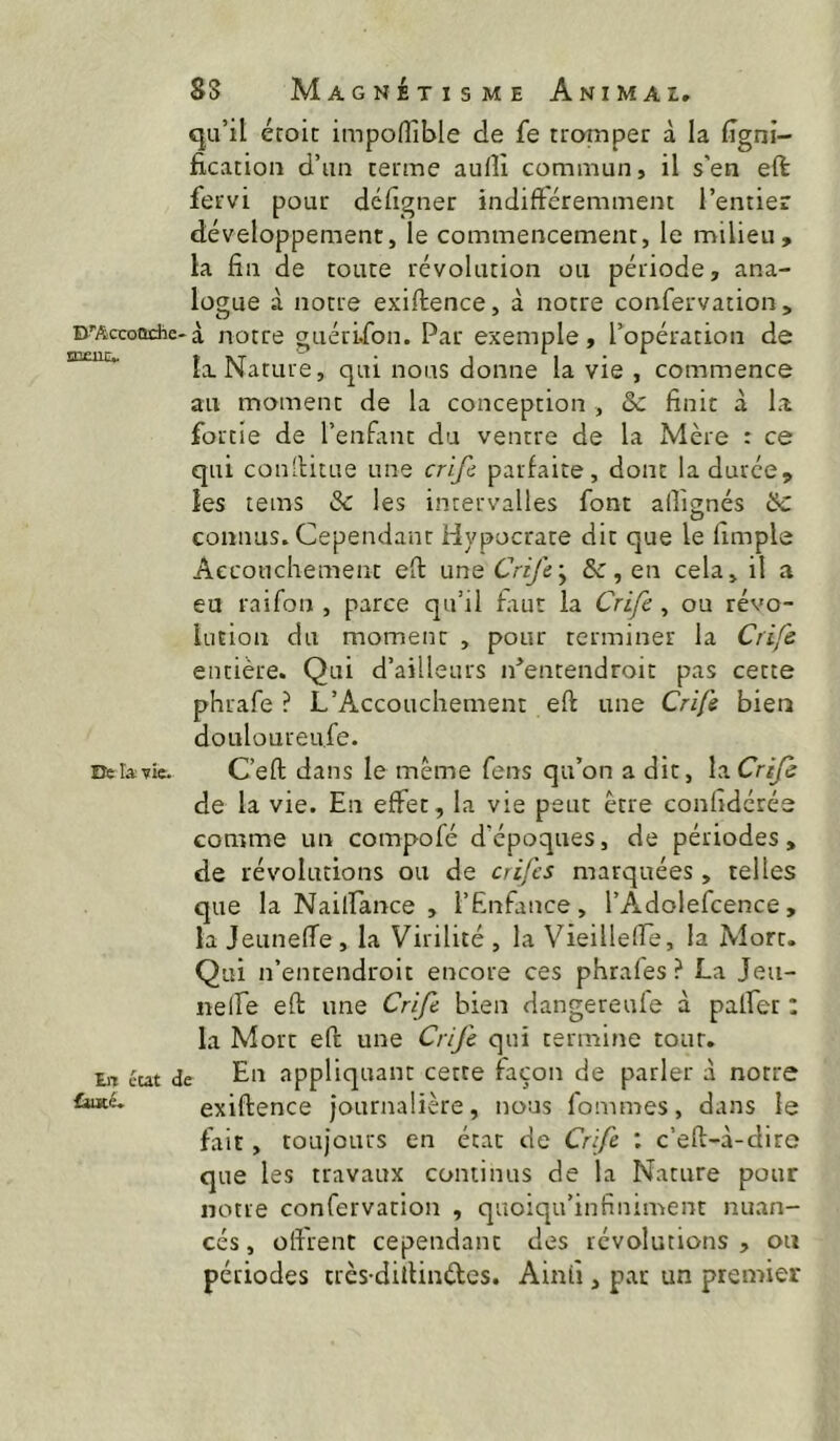 DTiccoQche' ICjEUCv De ta vie. tiT eut £ujcé. SS Magnétisme Animai. qu’il éroic impoffible de fe tromper à la ligni- fication d’un terme aufîi commun, il s'en eft fervi pour défigner indiftéremment l’entier développement, le commencement, le milieu, la fin de toute révolution ou période, ana- logue à notre exiftence, à notre confervation , à notre guéri.fon. Par exemple, Popération de la Nature, qui nous donne la vie , commence au moment de la conception , 5c finit à la fortie de l’enfimt du ventre de la Mère : ce qui conlHtue une crifc parfaite, dont la durée, les tems 5c les intervalles font alfi^nés 5c coniuis* Cependant Hypocrare dit que le umple Accouchement eft nn^Crife'^ 5c, en cela, il a eu raifon , parce qu’il faut la Crife , ou révo- lution du moment , pour terminer la Crife entière. Qui d’ailleurs iPentendroit pas cette phrafe ? L’Accouchement eft une Crife bien douloureu.fe. C’eft dans le même fens qu’on a dit, la Crife de la vie. En effet, la vie peut être confidérée comme un compofé d'époques, de périodes, de révolutions ou de crifcs marquées, telles que la Nailfance , l’Enfance, l’Adolefcence, la Jeuneffe , la Virilité , la Vieilleire, la Mort. Qui n’entendroit encore ces phrafes ? La Jeu- nelfe eft une Crife bien dangereufe à palfer : la Mort eft une Crife qui termine tour. ; En appliquant cette façon de parler à notre exiftence journalière, nous fommes, dans le fait, toujours en état de Crife : c’eft-à-diro que les travaux continus de la Nature pour notre confervation , quoiqu’infiniment nuan- cés , olfrent cependant des révolutions , ou périodes très-diilinéles. Ainfi, par un premier